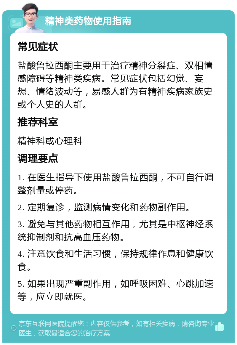 精神类药物使用指南 常见症状 盐酸鲁拉西酮主要用于治疗精神分裂症、双相情感障碍等精神类疾病。常见症状包括幻觉、妄想、情绪波动等，易感人群为有精神疾病家族史或个人史的人群。 推荐科室 精神科或心理科 调理要点 1. 在医生指导下使用盐酸鲁拉西酮，不可自行调整剂量或停药。 2. 定期复诊，监测病情变化和药物副作用。 3. 避免与其他药物相互作用，尤其是中枢神经系统抑制剂和抗高血压药物。 4. 注意饮食和生活习惯，保持规律作息和健康饮食。 5. 如果出现严重副作用，如呼吸困难、心跳加速等，应立即就医。