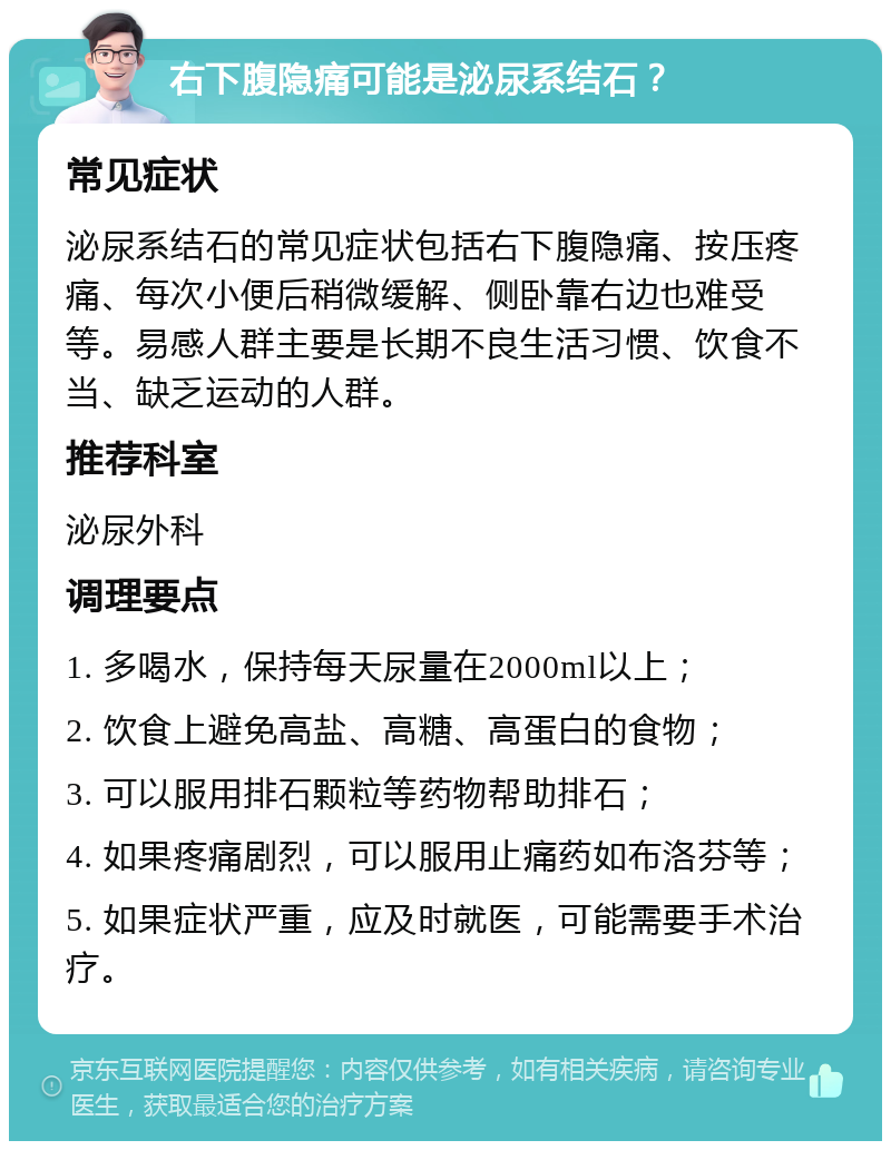 右下腹隐痛可能是泌尿系结石？ 常见症状 泌尿系结石的常见症状包括右下腹隐痛、按压疼痛、每次小便后稍微缓解、侧卧靠右边也难受等。易感人群主要是长期不良生活习惯、饮食不当、缺乏运动的人群。 推荐科室 泌尿外科 调理要点 1. 多喝水，保持每天尿量在2000ml以上； 2. 饮食上避免高盐、高糖、高蛋白的食物； 3. 可以服用排石颗粒等药物帮助排石； 4. 如果疼痛剧烈，可以服用止痛药如布洛芬等； 5. 如果症状严重，应及时就医，可能需要手术治疗。