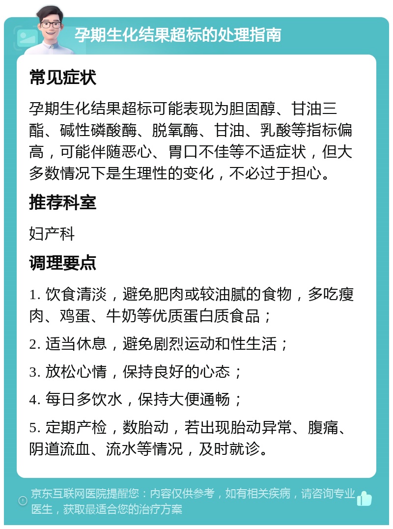 孕期生化结果超标的处理指南 常见症状 孕期生化结果超标可能表现为胆固醇、甘油三酯、碱性磷酸酶、脱氧酶、甘油、乳酸等指标偏高，可能伴随恶心、胃口不佳等不适症状，但大多数情况下是生理性的变化，不必过于担心。 推荐科室 妇产科 调理要点 1. 饮食清淡，避免肥肉或较油腻的食物，多吃瘦肉、鸡蛋、牛奶等优质蛋白质食品； 2. 适当休息，避免剧烈运动和性生活； 3. 放松心情，保持良好的心态； 4. 每日多饮水，保持大便通畅； 5. 定期产检，数胎动，若出现胎动异常、腹痛、阴道流血、流水等情况，及时就诊。