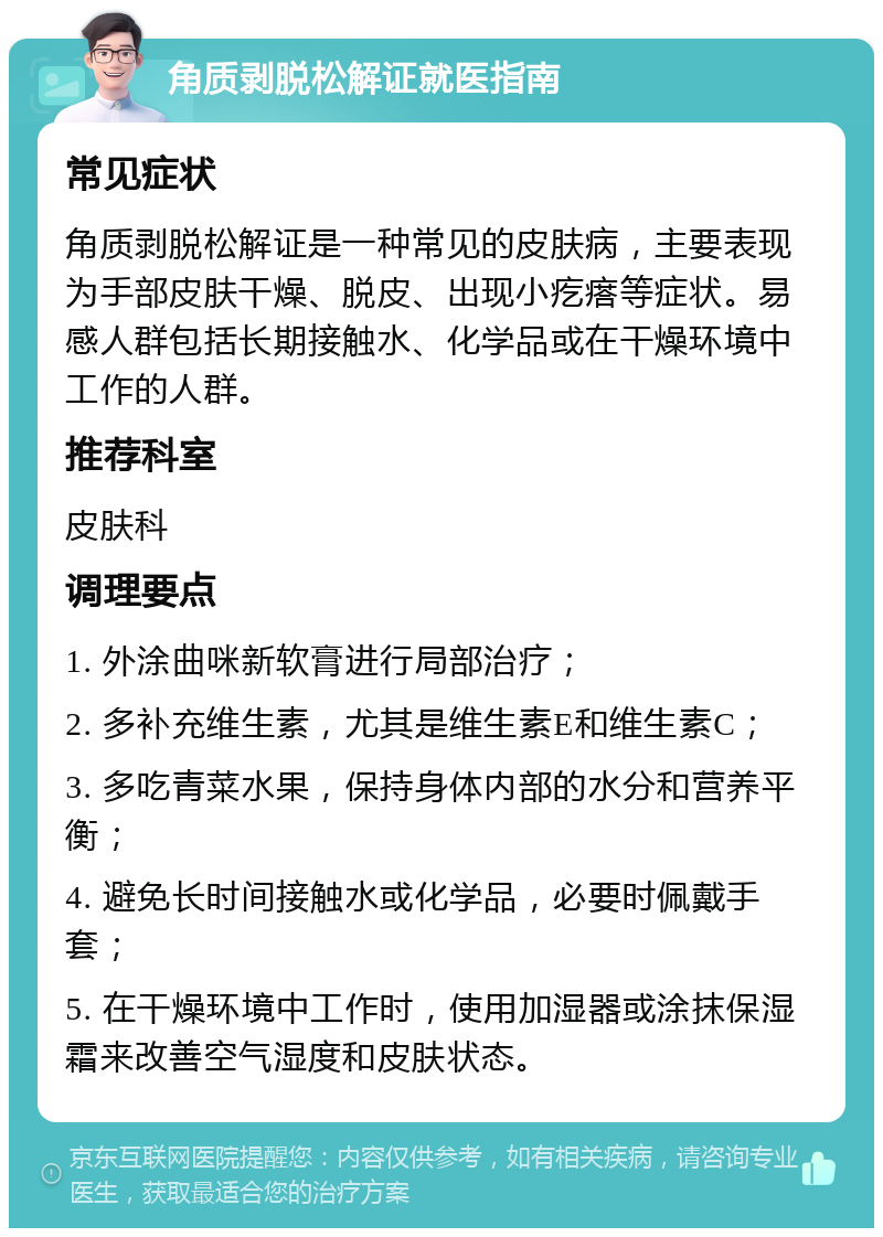 角质剥脱松解证就医指南 常见症状 角质剥脱松解证是一种常见的皮肤病，主要表现为手部皮肤干燥、脱皮、出现小疙瘩等症状。易感人群包括长期接触水、化学品或在干燥环境中工作的人群。 推荐科室 皮肤科 调理要点 1. 外涂曲咪新软膏进行局部治疗； 2. 多补充维生素，尤其是维生素E和维生素C； 3. 多吃青菜水果，保持身体内部的水分和营养平衡； 4. 避免长时间接触水或化学品，必要时佩戴手套； 5. 在干燥环境中工作时，使用加湿器或涂抹保湿霜来改善空气湿度和皮肤状态。