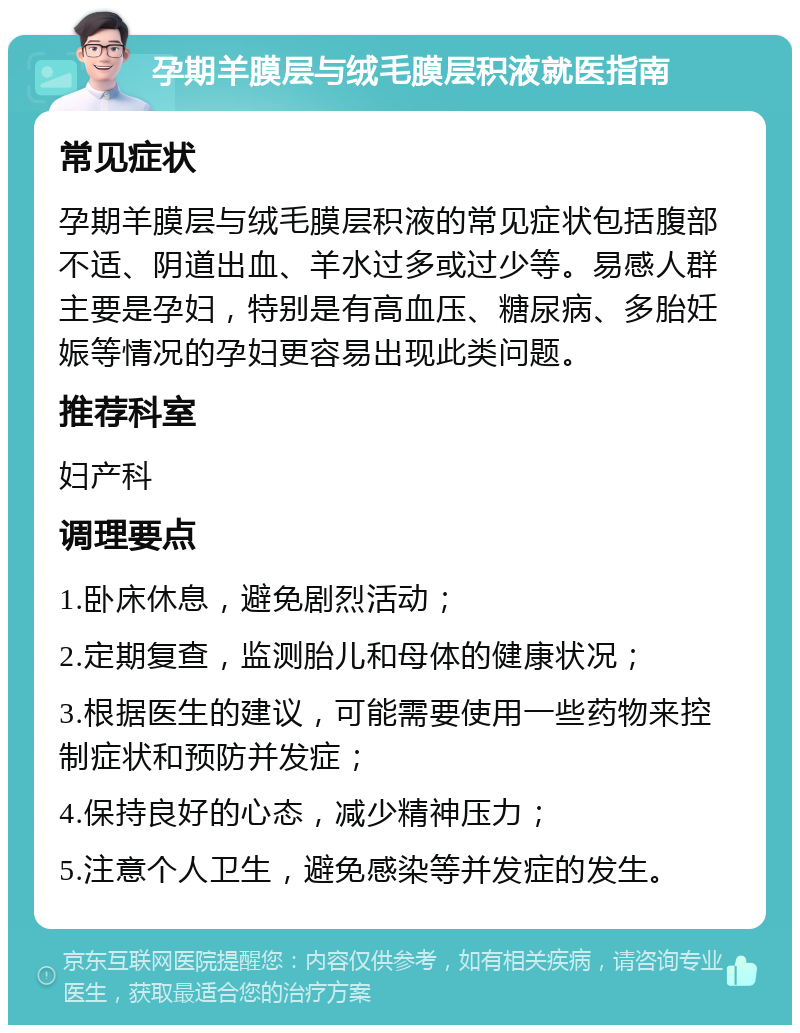 孕期羊膜层与绒毛膜层积液就医指南 常见症状 孕期羊膜层与绒毛膜层积液的常见症状包括腹部不适、阴道出血、羊水过多或过少等。易感人群主要是孕妇，特别是有高血压、糖尿病、多胎妊娠等情况的孕妇更容易出现此类问题。 推荐科室 妇产科 调理要点 1.卧床休息，避免剧烈活动； 2.定期复查，监测胎儿和母体的健康状况； 3.根据医生的建议，可能需要使用一些药物来控制症状和预防并发症； 4.保持良好的心态，减少精神压力； 5.注意个人卫生，避免感染等并发症的发生。