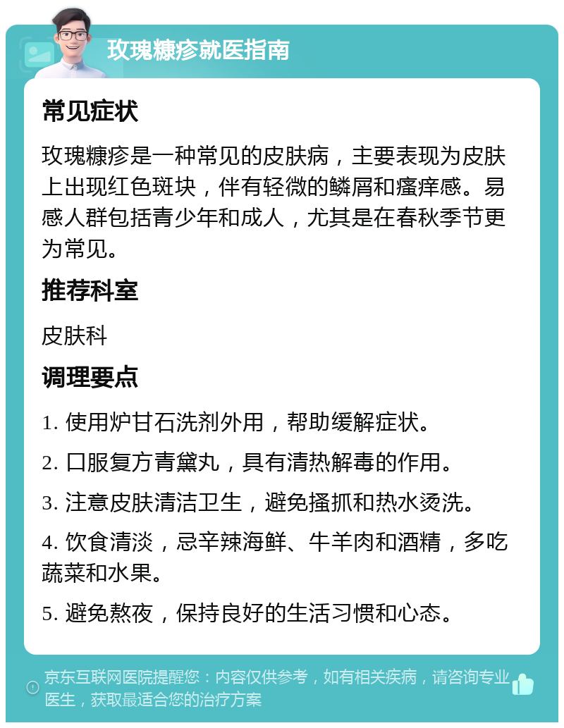 玫瑰糠疹就医指南 常见症状 玫瑰糠疹是一种常见的皮肤病，主要表现为皮肤上出现红色斑块，伴有轻微的鳞屑和瘙痒感。易感人群包括青少年和成人，尤其是在春秋季节更为常见。 推荐科室 皮肤科 调理要点 1. 使用炉甘石洗剂外用，帮助缓解症状。 2. 口服复方青黛丸，具有清热解毒的作用。 3. 注意皮肤清洁卫生，避免搔抓和热水烫洗。 4. 饮食清淡，忌辛辣海鲜、牛羊肉和酒精，多吃蔬菜和水果。 5. 避免熬夜，保持良好的生活习惯和心态。