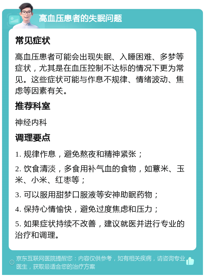 高血压患者的失眠问题 常见症状 高血压患者可能会出现失眠、入睡困难、多梦等症状，尤其是在血压控制不达标的情况下更为常见。这些症状可能与作息不规律、情绪波动、焦虑等因素有关。 推荐科室 神经内科 调理要点 1. 规律作息，避免熬夜和精神紧张； 2. 饮食清淡，多食用补气血的食物，如薏米、玉米、小米、红枣等； 3. 可以服用甜梦口服液等安神助眠药物； 4. 保持心情愉快，避免过度焦虑和压力； 5. 如果症状持续不改善，建议就医并进行专业的治疗和调理。