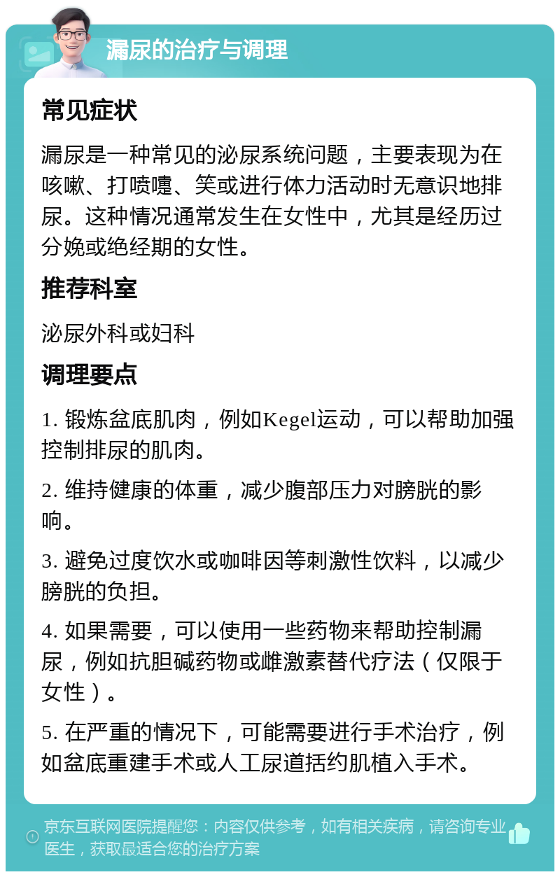 漏尿的治疗与调理 常见症状 漏尿是一种常见的泌尿系统问题，主要表现为在咳嗽、打喷嚏、笑或进行体力活动时无意识地排尿。这种情况通常发生在女性中，尤其是经历过分娩或绝经期的女性。 推荐科室 泌尿外科或妇科 调理要点 1. 锻炼盆底肌肉，例如Kegel运动，可以帮助加强控制排尿的肌肉。 2. 维持健康的体重，减少腹部压力对膀胱的影响。 3. 避免过度饮水或咖啡因等刺激性饮料，以减少膀胱的负担。 4. 如果需要，可以使用一些药物来帮助控制漏尿，例如抗胆碱药物或雌激素替代疗法（仅限于女性）。 5. 在严重的情况下，可能需要进行手术治疗，例如盆底重建手术或人工尿道括约肌植入手术。