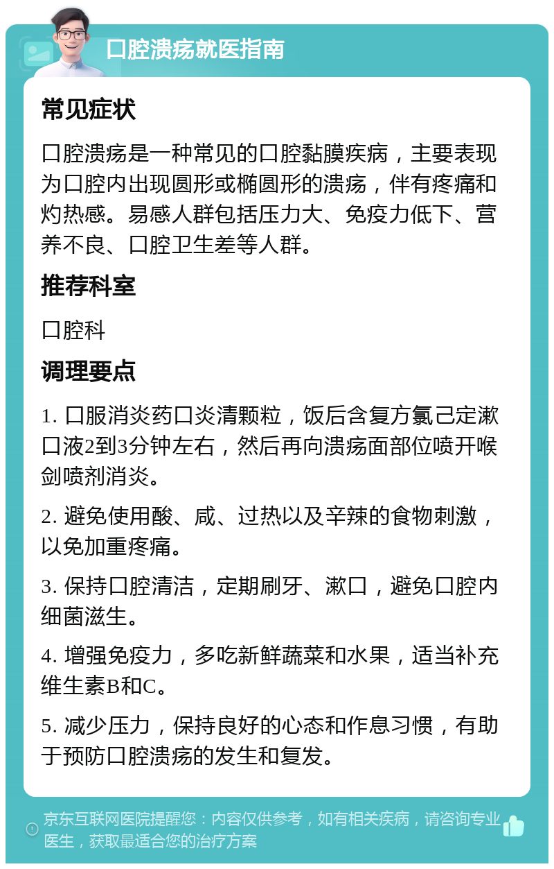 口腔溃疡就医指南 常见症状 口腔溃疡是一种常见的口腔黏膜疾病，主要表现为口腔内出现圆形或椭圆形的溃疡，伴有疼痛和灼热感。易感人群包括压力大、免疫力低下、营养不良、口腔卫生差等人群。 推荐科室 口腔科 调理要点 1. 口服消炎药口炎清颗粒，饭后含复方氯己定漱口液2到3分钟左右，然后再向溃疡面部位喷开喉剑喷剂消炎。 2. 避免使用酸、咸、过热以及辛辣的食物刺激，以免加重疼痛。 3. 保持口腔清洁，定期刷牙、漱口，避免口腔内细菌滋生。 4. 增强免疫力，多吃新鲜蔬菜和水果，适当补充维生素B和C。 5. 减少压力，保持良好的心态和作息习惯，有助于预防口腔溃疡的发生和复发。