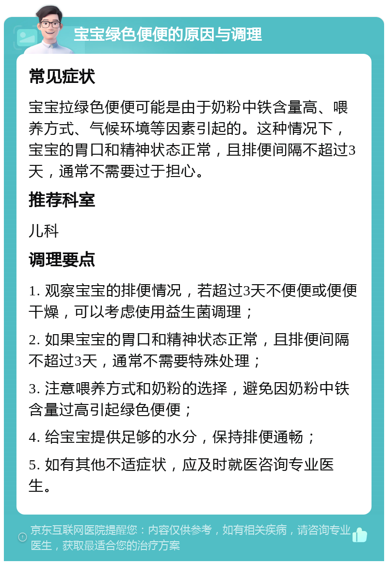 宝宝绿色便便的原因与调理 常见症状 宝宝拉绿色便便可能是由于奶粉中铁含量高、喂养方式、气候环境等因素引起的。这种情况下，宝宝的胃口和精神状态正常，且排便间隔不超过3天，通常不需要过于担心。 推荐科室 儿科 调理要点 1. 观察宝宝的排便情况，若超过3天不便便或便便干燥，可以考虑使用益生菌调理； 2. 如果宝宝的胃口和精神状态正常，且排便间隔不超过3天，通常不需要特殊处理； 3. 注意喂养方式和奶粉的选择，避免因奶粉中铁含量过高引起绿色便便； 4. 给宝宝提供足够的水分，保持排便通畅； 5. 如有其他不适症状，应及时就医咨询专业医生。