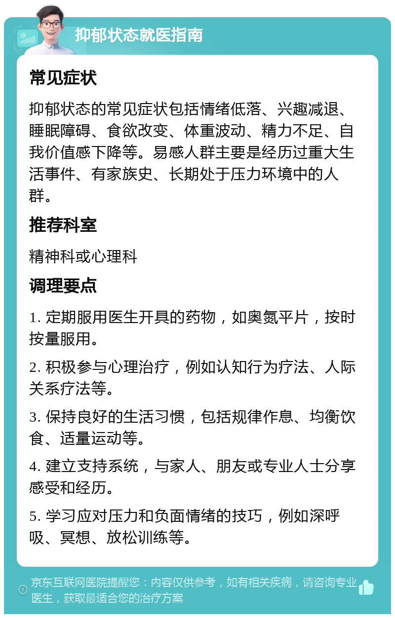 抑郁状态就医指南 常见症状 抑郁状态的常见症状包括情绪低落、兴趣减退、睡眠障碍、食欲改变、体重波动、精力不足、自我价值感下降等。易感人群主要是经历过重大生活事件、有家族史、长期处于压力环境中的人群。 推荐科室 精神科或心理科 调理要点 1. 定期服用医生开具的药物，如奥氮平片，按时按量服用。 2. 积极参与心理治疗，例如认知行为疗法、人际关系疗法等。 3. 保持良好的生活习惯，包括规律作息、均衡饮食、适量运动等。 4. 建立支持系统，与家人、朋友或专业人士分享感受和经历。 5. 学习应对压力和负面情绪的技巧，例如深呼吸、冥想、放松训练等。