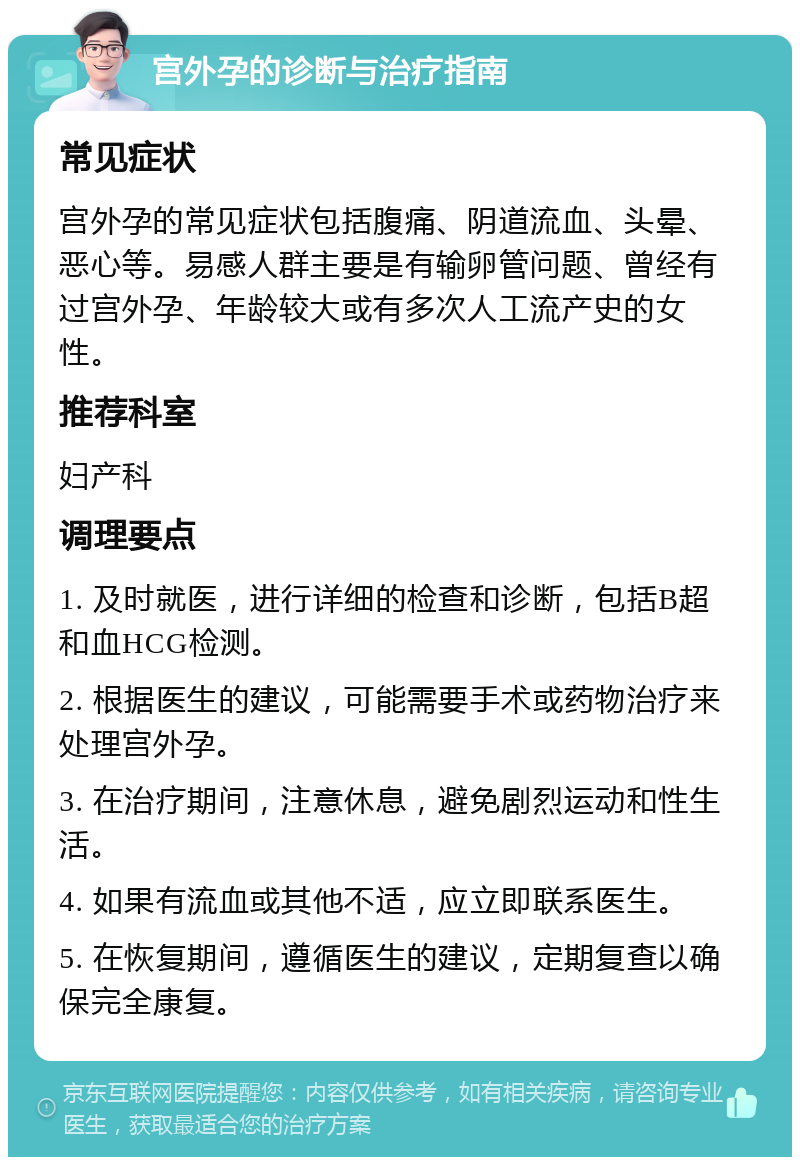 宫外孕的诊断与治疗指南 常见症状 宫外孕的常见症状包括腹痛、阴道流血、头晕、恶心等。易感人群主要是有输卵管问题、曾经有过宫外孕、年龄较大或有多次人工流产史的女性。 推荐科室 妇产科 调理要点 1. 及时就医，进行详细的检查和诊断，包括B超和血HCG检测。 2. 根据医生的建议，可能需要手术或药物治疗来处理宫外孕。 3. 在治疗期间，注意休息，避免剧烈运动和性生活。 4. 如果有流血或其他不适，应立即联系医生。 5. 在恢复期间，遵循医生的建议，定期复查以确保完全康复。