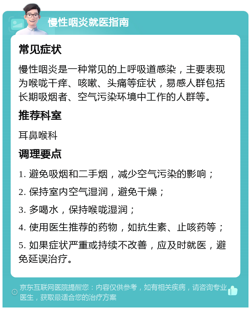 慢性咽炎就医指南 常见症状 慢性咽炎是一种常见的上呼吸道感染，主要表现为喉咙干痒、咳嗽、头痛等症状，易感人群包括长期吸烟者、空气污染环境中工作的人群等。 推荐科室 耳鼻喉科 调理要点 1. 避免吸烟和二手烟，减少空气污染的影响； 2. 保持室内空气湿润，避免干燥； 3. 多喝水，保持喉咙湿润； 4. 使用医生推荐的药物，如抗生素、止咳药等； 5. 如果症状严重或持续不改善，应及时就医，避免延误治疗。