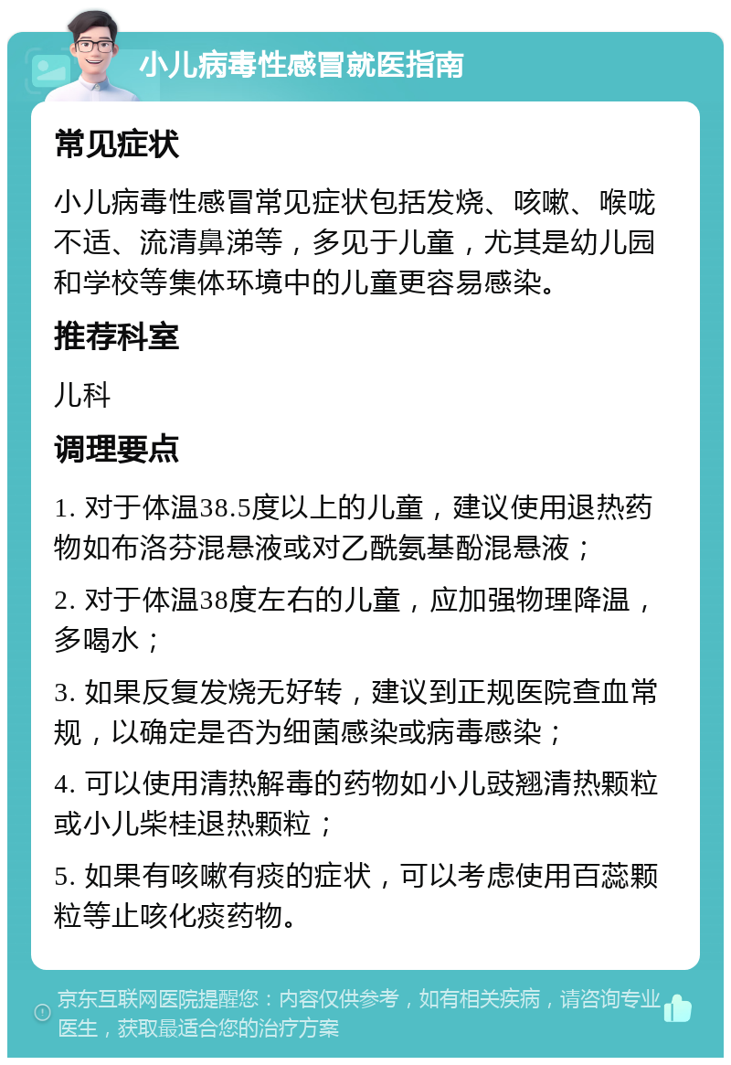 小儿病毒性感冒就医指南 常见症状 小儿病毒性感冒常见症状包括发烧、咳嗽、喉咙不适、流清鼻涕等，多见于儿童，尤其是幼儿园和学校等集体环境中的儿童更容易感染。 推荐科室 儿科 调理要点 1. 对于体温38.5度以上的儿童，建议使用退热药物如布洛芬混悬液或对乙酰氨基酚混悬液； 2. 对于体温38度左右的儿童，应加强物理降温，多喝水； 3. 如果反复发烧无好转，建议到正规医院查血常规，以确定是否为细菌感染或病毒感染； 4. 可以使用清热解毒的药物如小儿豉翘清热颗粒或小儿柴桂退热颗粒； 5. 如果有咳嗽有痰的症状，可以考虑使用百蕊颗粒等止咳化痰药物。