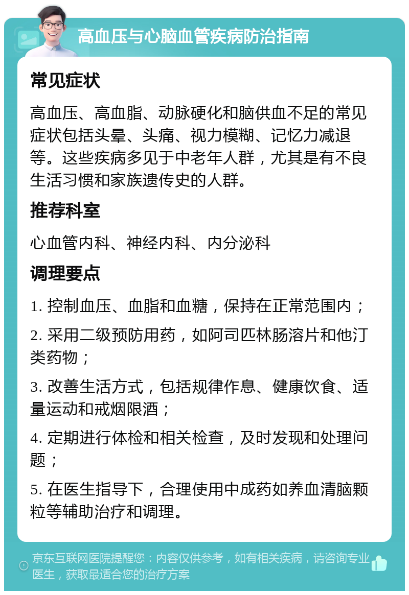 高血压与心脑血管疾病防治指南 常见症状 高血压、高血脂、动脉硬化和脑供血不足的常见症状包括头晕、头痛、视力模糊、记忆力减退等。这些疾病多见于中老年人群，尤其是有不良生活习惯和家族遗传史的人群。 推荐科室 心血管内科、神经内科、内分泌科 调理要点 1. 控制血压、血脂和血糖，保持在正常范围内； 2. 采用二级预防用药，如阿司匹林肠溶片和他汀类药物； 3. 改善生活方式，包括规律作息、健康饮食、适量运动和戒烟限酒； 4. 定期进行体检和相关检查，及时发现和处理问题； 5. 在医生指导下，合理使用中成药如养血清脑颗粒等辅助治疗和调理。