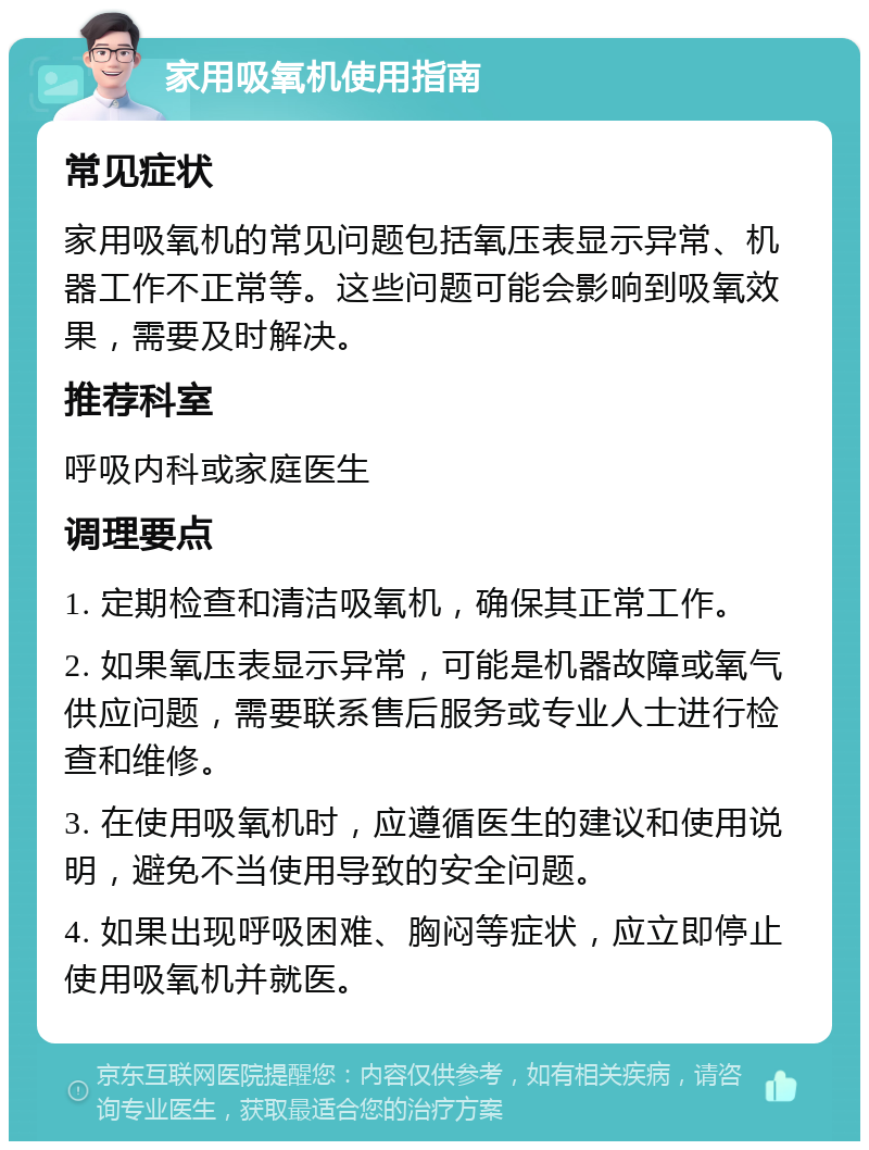 家用吸氧机使用指南 常见症状 家用吸氧机的常见问题包括氧压表显示异常、机器工作不正常等。这些问题可能会影响到吸氧效果，需要及时解决。 推荐科室 呼吸内科或家庭医生 调理要点 1. 定期检查和清洁吸氧机，确保其正常工作。 2. 如果氧压表显示异常，可能是机器故障或氧气供应问题，需要联系售后服务或专业人士进行检查和维修。 3. 在使用吸氧机时，应遵循医生的建议和使用说明，避免不当使用导致的安全问题。 4. 如果出现呼吸困难、胸闷等症状，应立即停止使用吸氧机并就医。