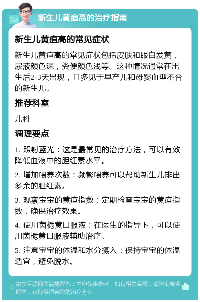 新生儿黄疸高的治疗指南 新生儿黄疸高的常见症状 新生儿黄疸高的常见症状包括皮肤和眼白发黄，尿液颜色深，粪便颜色浅等。这种情况通常在出生后2-3天出现，且多见于早产儿和母婴血型不合的新生儿。 推荐科室 儿科 调理要点 1. 照射蓝光：这是最常见的治疗方法，可以有效降低血液中的胆红素水平。 2. 增加喂养次数：频繁喂养可以帮助新生儿排出多余的胆红素。 3. 观察宝宝的黄疸指数：定期检查宝宝的黄疸指数，确保治疗效果。 4. 使用茵栀黄口服液：在医生的指导下，可以使用茵栀黄口服液辅助治疗。 5. 注意宝宝的体温和水分摄入：保持宝宝的体温适宜，避免脱水。