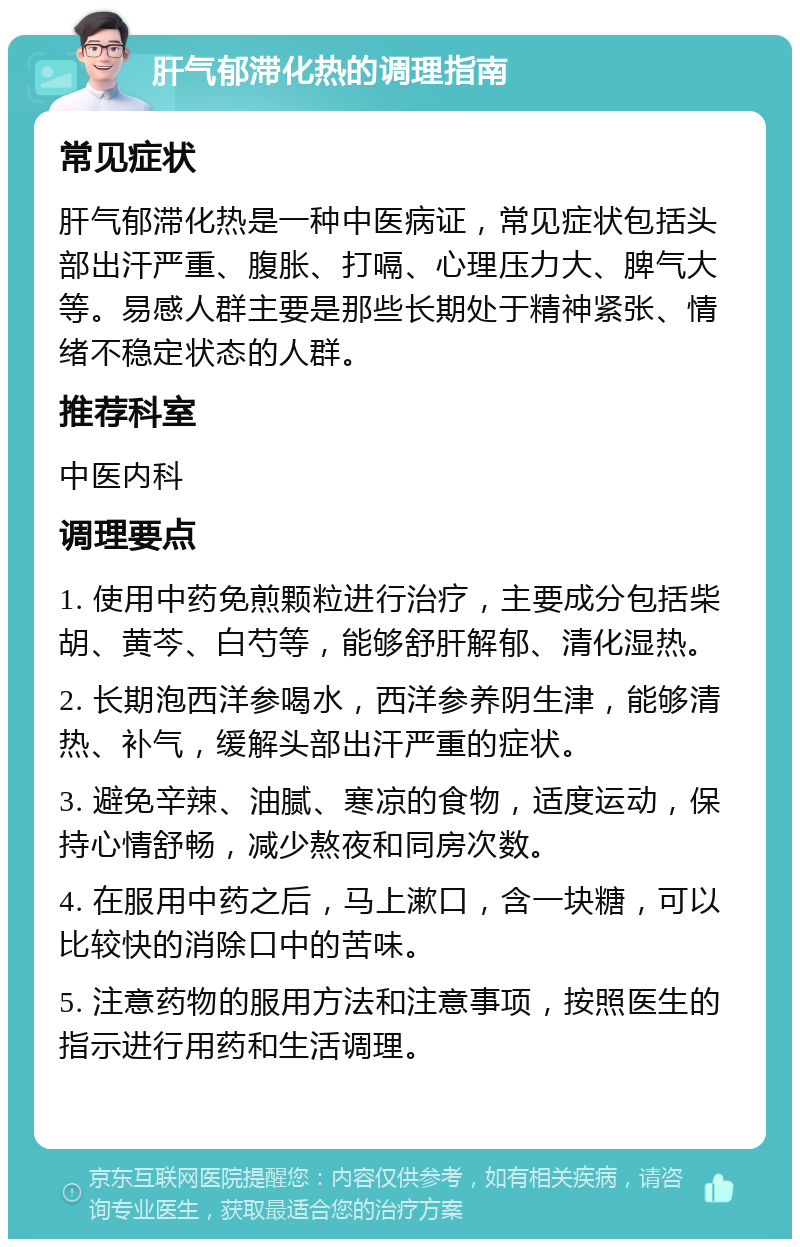 肝气郁滞化热的调理指南 常见症状 肝气郁滞化热是一种中医病证，常见症状包括头部出汗严重、腹胀、打嗝、心理压力大、脾气大等。易感人群主要是那些长期处于精神紧张、情绪不稳定状态的人群。 推荐科室 中医内科 调理要点 1. 使用中药免煎颗粒进行治疗，主要成分包括柴胡、黄芩、白芍等，能够舒肝解郁、清化湿热。 2. 长期泡西洋参喝水，西洋参养阴生津，能够清热、补气，缓解头部出汗严重的症状。 3. 避免辛辣、油腻、寒凉的食物，适度运动，保持心情舒畅，减少熬夜和同房次数。 4. 在服用中药之后，马上漱口，含一块糖，可以比较快的消除口中的苦味。 5. 注意药物的服用方法和注意事项，按照医生的指示进行用药和生活调理。