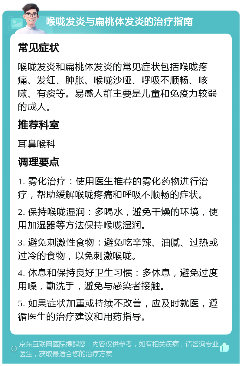 喉咙发炎与扁桃体发炎的治疗指南 常见症状 喉咙发炎和扁桃体发炎的常见症状包括喉咙疼痛、发红、肿胀、喉咙沙哑、呼吸不顺畅、咳嗽、有痰等。易感人群主要是儿童和免疫力较弱的成人。 推荐科室 耳鼻喉科 调理要点 1. 雾化治疗：使用医生推荐的雾化药物进行治疗，帮助缓解喉咙疼痛和呼吸不顺畅的症状。 2. 保持喉咙湿润：多喝水，避免干燥的环境，使用加湿器等方法保持喉咙湿润。 3. 避免刺激性食物：避免吃辛辣、油腻、过热或过冷的食物，以免刺激喉咙。 4. 休息和保持良好卫生习惯：多休息，避免过度用嗓，勤洗手，避免与感染者接触。 5. 如果症状加重或持续不改善，应及时就医，遵循医生的治疗建议和用药指导。