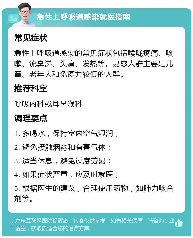 急性上呼吸道感染就医指南 常见症状 急性上呼吸道感染的常见症状包括喉咙疼痛、咳嗽、流鼻涕、头痛、发热等。易感人群主要是儿童、老年人和免疫力较低的人群。 推荐科室 呼吸内科或耳鼻喉科 调理要点 1. 多喝水，保持室内空气湿润； 2. 避免接触烟雾和有害气体； 3. 适当休息，避免过度劳累； 4. 如果症状严重，应及时就医； 5. 根据医生的建议，合理使用药物，如肺力咳合剂等。