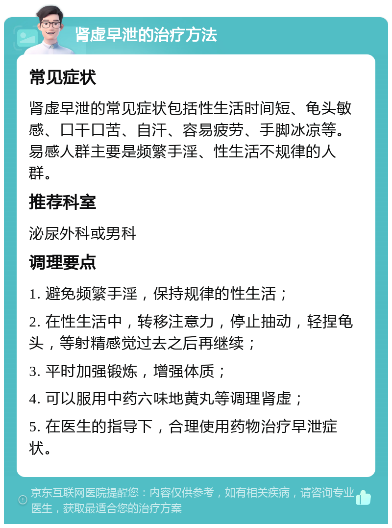 肾虚早泄的治疗方法 常见症状 肾虚早泄的常见症状包括性生活时间短、龟头敏感、口干口苦、自汗、容易疲劳、手脚冰凉等。易感人群主要是频繁手淫、性生活不规律的人群。 推荐科室 泌尿外科或男科 调理要点 1. 避免频繁手淫，保持规律的性生活； 2. 在性生活中，转移注意力，停止抽动，轻捏龟头，等射精感觉过去之后再继续； 3. 平时加强锻炼，增强体质； 4. 可以服用中药六味地黄丸等调理肾虚； 5. 在医生的指导下，合理使用药物治疗早泄症状。