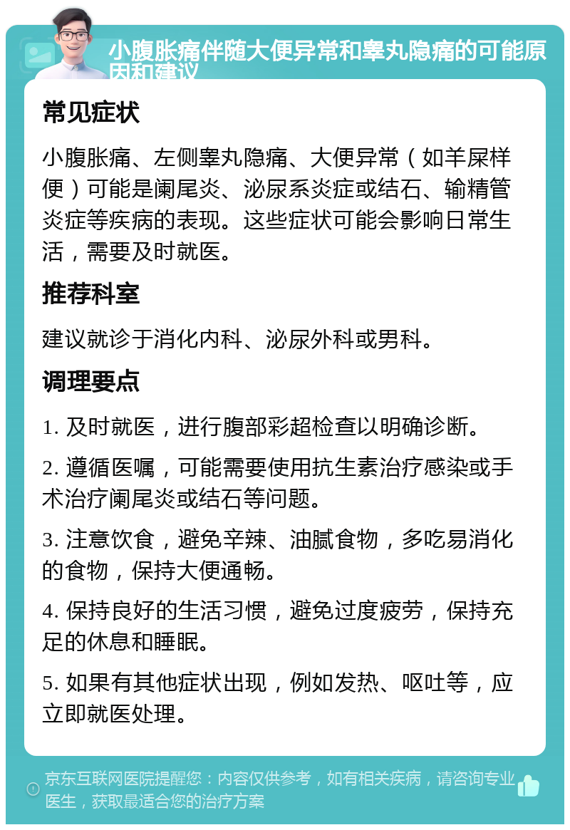 小腹胀痛伴随大便异常和睾丸隐痛的可能原因和建议 常见症状 小腹胀痛、左侧睾丸隐痛、大便异常（如羊屎样便）可能是阑尾炎、泌尿系炎症或结石、输精管炎症等疾病的表现。这些症状可能会影响日常生活，需要及时就医。 推荐科室 建议就诊于消化内科、泌尿外科或男科。 调理要点 1. 及时就医，进行腹部彩超检查以明确诊断。 2. 遵循医嘱，可能需要使用抗生素治疗感染或手术治疗阑尾炎或结石等问题。 3. 注意饮食，避免辛辣、油腻食物，多吃易消化的食物，保持大便通畅。 4. 保持良好的生活习惯，避免过度疲劳，保持充足的休息和睡眠。 5. 如果有其他症状出现，例如发热、呕吐等，应立即就医处理。