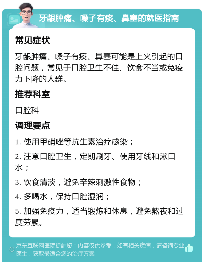 牙龈肿痛、嗓子有痰、鼻塞的就医指南 常见症状 牙龈肿痛、嗓子有痰、鼻塞可能是上火引起的口腔问题，常见于口腔卫生不佳、饮食不当或免疫力下降的人群。 推荐科室 口腔科 调理要点 1. 使用甲硝唑等抗生素治疗感染； 2. 注意口腔卫生，定期刷牙、使用牙线和漱口水； 3. 饮食清淡，避免辛辣刺激性食物； 4. 多喝水，保持口腔湿润； 5. 加强免疫力，适当锻炼和休息，避免熬夜和过度劳累。