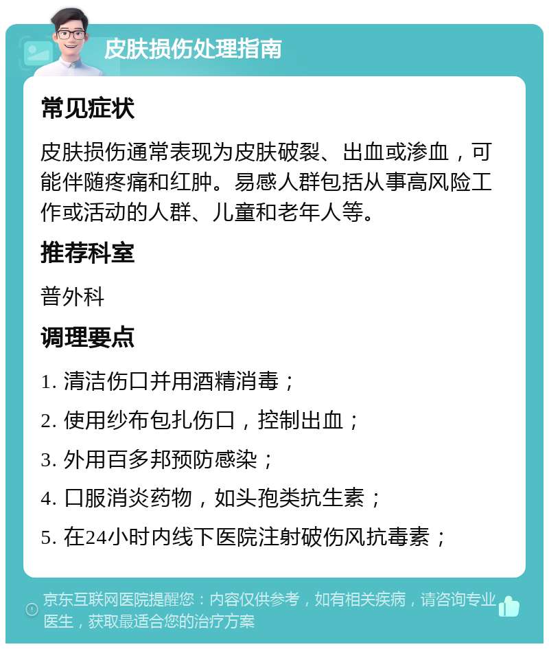 皮肤损伤处理指南 常见症状 皮肤损伤通常表现为皮肤破裂、出血或渗血，可能伴随疼痛和红肿。易感人群包括从事高风险工作或活动的人群、儿童和老年人等。 推荐科室 普外科 调理要点 1. 清洁伤口并用酒精消毒； 2. 使用纱布包扎伤口，控制出血； 3. 外用百多邦预防感染； 4. 口服消炎药物，如头孢类抗生素； 5. 在24小时内线下医院注射破伤风抗毒素；