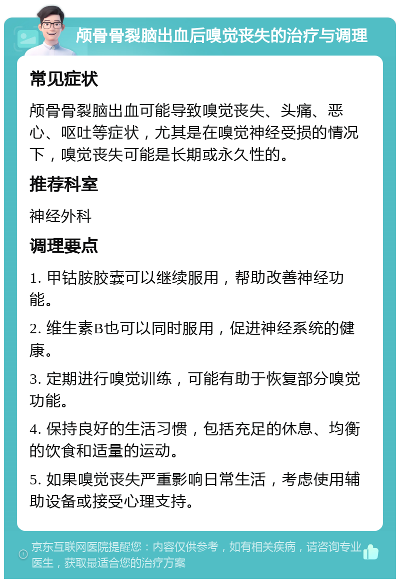 颅骨骨裂脑出血后嗅觉丧失的治疗与调理 常见症状 颅骨骨裂脑出血可能导致嗅觉丧失、头痛、恶心、呕吐等症状，尤其是在嗅觉神经受损的情况下，嗅觉丧失可能是长期或永久性的。 推荐科室 神经外科 调理要点 1. 甲钴胺胶囊可以继续服用，帮助改善神经功能。 2. 维生素B也可以同时服用，促进神经系统的健康。 3. 定期进行嗅觉训练，可能有助于恢复部分嗅觉功能。 4. 保持良好的生活习惯，包括充足的休息、均衡的饮食和适量的运动。 5. 如果嗅觉丧失严重影响日常生活，考虑使用辅助设备或接受心理支持。