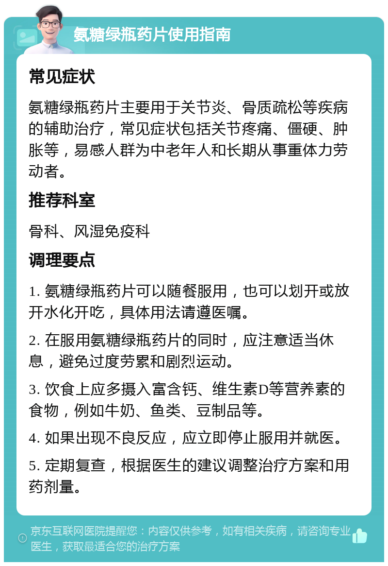 氨糖绿瓶药片使用指南 常见症状 氨糖绿瓶药片主要用于关节炎、骨质疏松等疾病的辅助治疗，常见症状包括关节疼痛、僵硬、肿胀等，易感人群为中老年人和长期从事重体力劳动者。 推荐科室 骨科、风湿免疫科 调理要点 1. 氨糖绿瓶药片可以随餐服用，也可以划开或放开水化开吃，具体用法请遵医嘱。 2. 在服用氨糖绿瓶药片的同时，应注意适当休息，避免过度劳累和剧烈运动。 3. 饮食上应多摄入富含钙、维生素D等营养素的食物，例如牛奶、鱼类、豆制品等。 4. 如果出现不良反应，应立即停止服用并就医。 5. 定期复查，根据医生的建议调整治疗方案和用药剂量。