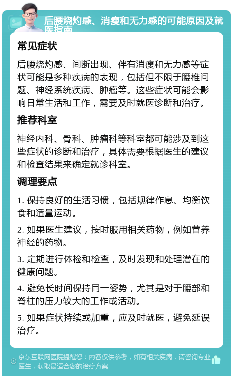 后腰烧灼感、消瘦和无力感的可能原因及就医指南 常见症状 后腰烧灼感、间断出现、伴有消瘦和无力感等症状可能是多种疾病的表现，包括但不限于腰椎问题、神经系统疾病、肿瘤等。这些症状可能会影响日常生活和工作，需要及时就医诊断和治疗。 推荐科室 神经内科、骨科、肿瘤科等科室都可能涉及到这些症状的诊断和治疗，具体需要根据医生的建议和检查结果来确定就诊科室。 调理要点 1. 保持良好的生活习惯，包括规律作息、均衡饮食和适量运动。 2. 如果医生建议，按时服用相关药物，例如营养神经的药物。 3. 定期进行体检和检查，及时发现和处理潜在的健康问题。 4. 避免长时间保持同一姿势，尤其是对于腰部和脊柱的压力较大的工作或活动。 5. 如果症状持续或加重，应及时就医，避免延误治疗。