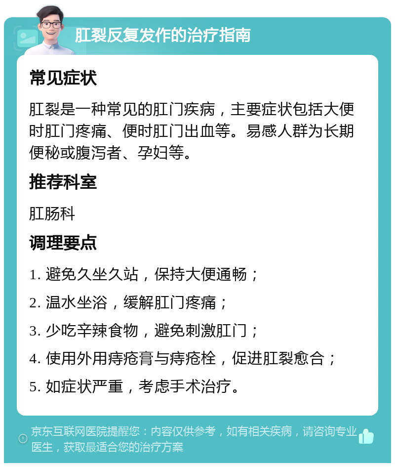 肛裂反复发作的治疗指南 常见症状 肛裂是一种常见的肛门疾病，主要症状包括大便时肛门疼痛、便时肛门出血等。易感人群为长期便秘或腹泻者、孕妇等。 推荐科室 肛肠科 调理要点 1. 避免久坐久站，保持大便通畅； 2. 温水坐浴，缓解肛门疼痛； 3. 少吃辛辣食物，避免刺激肛门； 4. 使用外用痔疮膏与痔疮栓，促进肛裂愈合； 5. 如症状严重，考虑手术治疗。