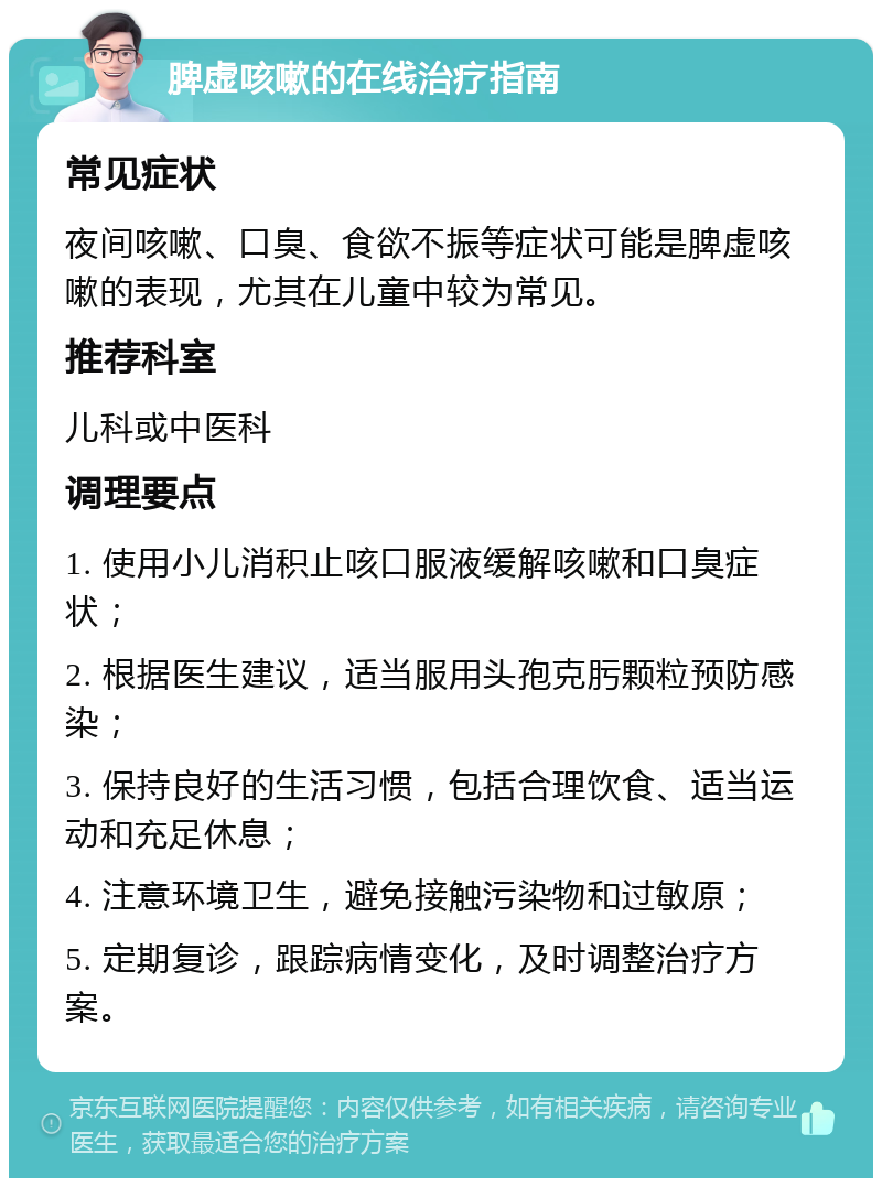 脾虚咳嗽的在线治疗指南 常见症状 夜间咳嗽、口臭、食欲不振等症状可能是脾虚咳嗽的表现，尤其在儿童中较为常见。 推荐科室 儿科或中医科 调理要点 1. 使用小儿消积止咳口服液缓解咳嗽和口臭症状； 2. 根据医生建议，适当服用头孢克肟颗粒预防感染； 3. 保持良好的生活习惯，包括合理饮食、适当运动和充足休息； 4. 注意环境卫生，避免接触污染物和过敏原； 5. 定期复诊，跟踪病情变化，及时调整治疗方案。