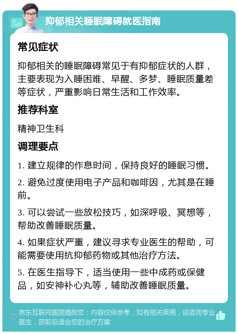 抑郁相关睡眠障碍就医指南 常见症状 抑郁相关的睡眠障碍常见于有抑郁症状的人群，主要表现为入睡困难、早醒、多梦、睡眠质量差等症状，严重影响日常生活和工作效率。 推荐科室 精神卫生科 调理要点 1. 建立规律的作息时间，保持良好的睡眠习惯。 2. 避免过度使用电子产品和咖啡因，尤其是在睡前。 3. 可以尝试一些放松技巧，如深呼吸、冥想等，帮助改善睡眠质量。 4. 如果症状严重，建议寻求专业医生的帮助，可能需要使用抗抑郁药物或其他治疗方法。 5. 在医生指导下，适当使用一些中成药或保健品，如安神补心丸等，辅助改善睡眠质量。