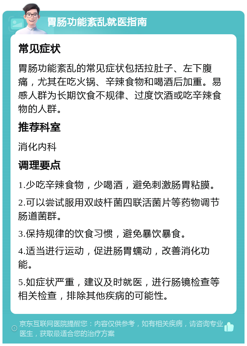 胃肠功能紊乱就医指南 常见症状 胃肠功能紊乱的常见症状包括拉肚子、左下腹痛，尤其在吃火锅、辛辣食物和喝酒后加重。易感人群为长期饮食不规律、过度饮酒或吃辛辣食物的人群。 推荐科室 消化内科 调理要点 1.少吃辛辣食物，少喝酒，避免刺激肠胃粘膜。 2.可以尝试服用双歧杆菌四联活菌片等药物调节肠道菌群。 3.保持规律的饮食习惯，避免暴饮暴食。 4.适当进行运动，促进肠胃蠕动，改善消化功能。 5.如症状严重，建议及时就医，进行肠镜检查等相关检查，排除其他疾病的可能性。