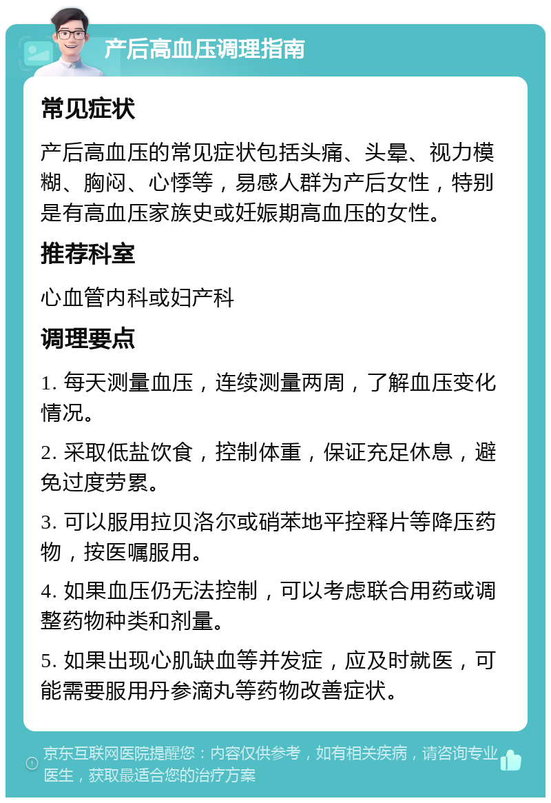 产后高血压调理指南 常见症状 产后高血压的常见症状包括头痛、头晕、视力模糊、胸闷、心悸等，易感人群为产后女性，特别是有高血压家族史或妊娠期高血压的女性。 推荐科室 心血管内科或妇产科 调理要点 1. 每天测量血压，连续测量两周，了解血压变化情况。 2. 采取低盐饮食，控制体重，保证充足休息，避免过度劳累。 3. 可以服用拉贝洛尔或硝苯地平控释片等降压药物，按医嘱服用。 4. 如果血压仍无法控制，可以考虑联合用药或调整药物种类和剂量。 5. 如果出现心肌缺血等并发症，应及时就医，可能需要服用丹参滴丸等药物改善症状。