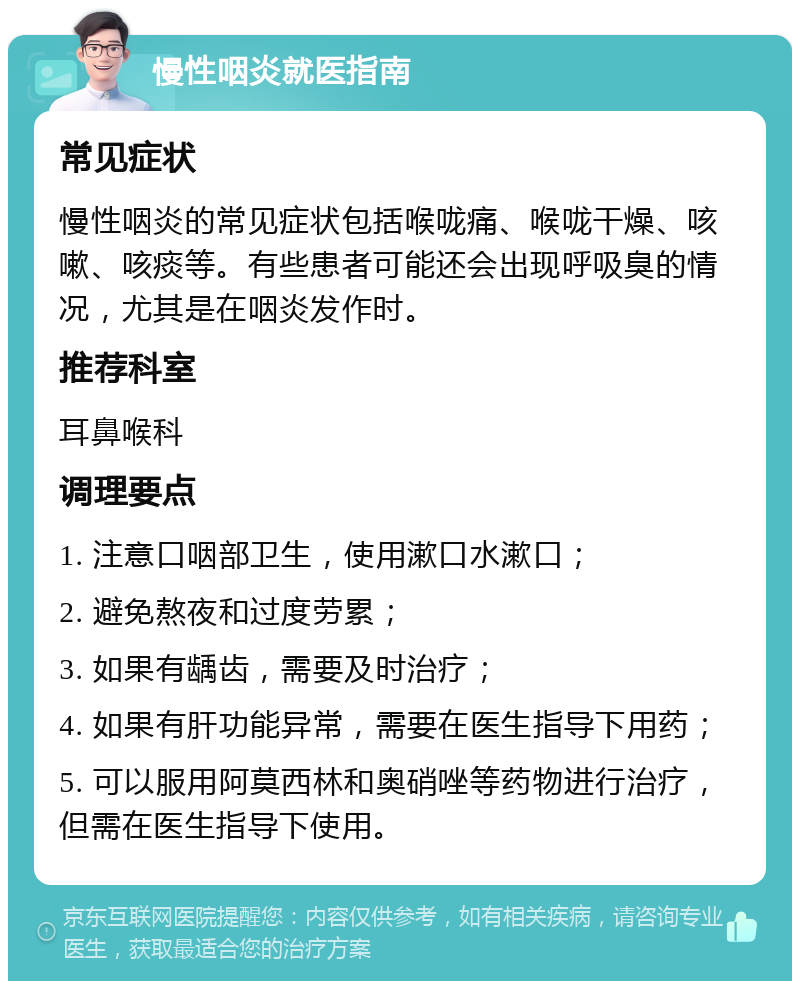 慢性咽炎就医指南 常见症状 慢性咽炎的常见症状包括喉咙痛、喉咙干燥、咳嗽、咳痰等。有些患者可能还会出现呼吸臭的情况，尤其是在咽炎发作时。 推荐科室 耳鼻喉科 调理要点 1. 注意口咽部卫生，使用漱口水漱口； 2. 避免熬夜和过度劳累； 3. 如果有龋齿，需要及时治疗； 4. 如果有肝功能异常，需要在医生指导下用药； 5. 可以服用阿莫西林和奥硝唑等药物进行治疗，但需在医生指导下使用。