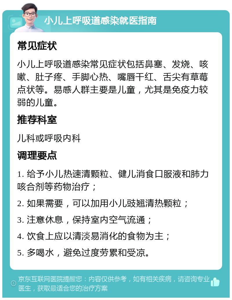 小儿上呼吸道感染就医指南 常见症状 小儿上呼吸道感染常见症状包括鼻塞、发烧、咳嗽、肚子疼、手脚心热、嘴唇干红、舌尖有草莓点状等。易感人群主要是儿童，尤其是免疫力较弱的儿童。 推荐科室 儿科或呼吸内科 调理要点 1. 给予小儿热速清颗粒、健儿消食口服液和肺力咳合剂等药物治疗； 2. 如果需要，可以加用小儿豉翘清热颗粒； 3. 注意休息，保持室内空气流通； 4. 饮食上应以清淡易消化的食物为主； 5. 多喝水，避免过度劳累和受凉。