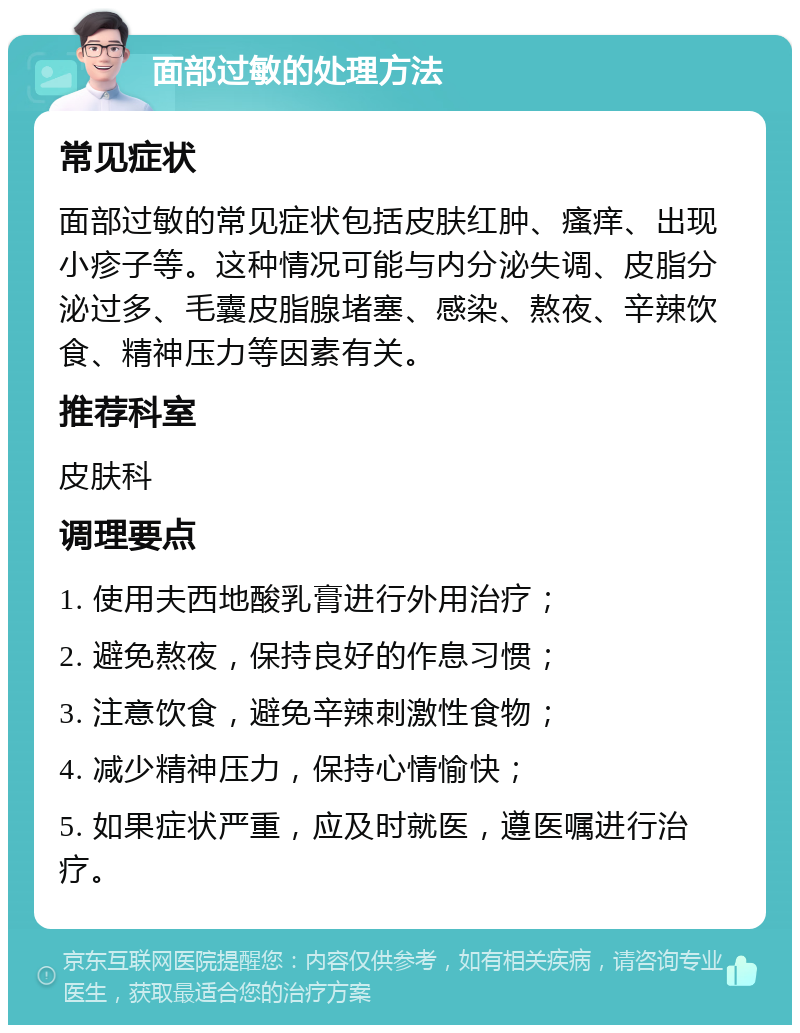 面部过敏的处理方法 常见症状 面部过敏的常见症状包括皮肤红肿、瘙痒、出现小疹子等。这种情况可能与内分泌失调、皮脂分泌过多、毛囊皮脂腺堵塞、感染、熬夜、辛辣饮食、精神压力等因素有关。 推荐科室 皮肤科 调理要点 1. 使用夫西地酸乳膏进行外用治疗； 2. 避免熬夜，保持良好的作息习惯； 3. 注意饮食，避免辛辣刺激性食物； 4. 减少精神压力，保持心情愉快； 5. 如果症状严重，应及时就医，遵医嘱进行治疗。