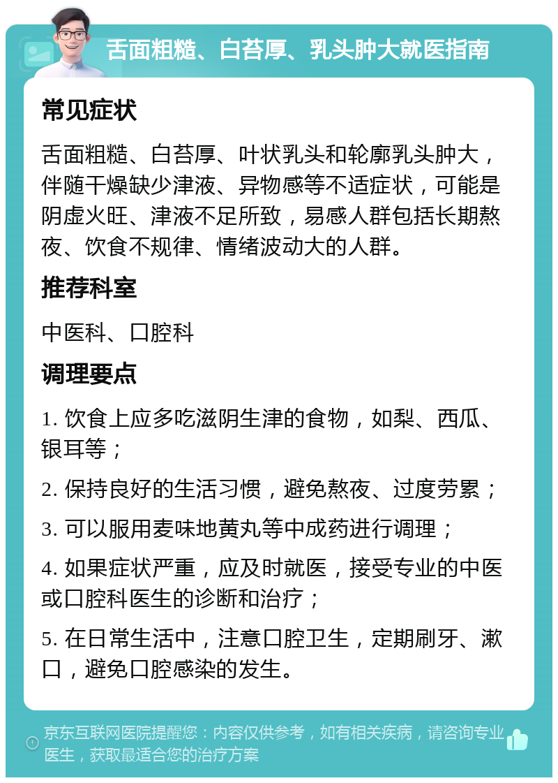 舌面粗糙、白苔厚、乳头肿大就医指南 常见症状 舌面粗糙、白苔厚、叶状乳头和轮廓乳头肿大，伴随干燥缺少津液、异物感等不适症状，可能是阴虚火旺、津液不足所致，易感人群包括长期熬夜、饮食不规律、情绪波动大的人群。 推荐科室 中医科、口腔科 调理要点 1. 饮食上应多吃滋阴生津的食物，如梨、西瓜、银耳等； 2. 保持良好的生活习惯，避免熬夜、过度劳累； 3. 可以服用麦味地黄丸等中成药进行调理； 4. 如果症状严重，应及时就医，接受专业的中医或口腔科医生的诊断和治疗； 5. 在日常生活中，注意口腔卫生，定期刷牙、漱口，避免口腔感染的发生。