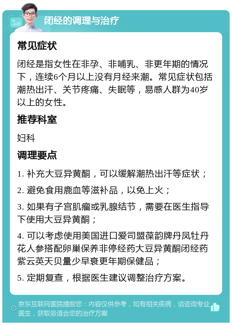 闭经的调理与治疗 常见症状 闭经是指女性在非孕、非哺乳、非更年期的情况下，连续6个月以上没有月经来潮。常见症状包括潮热出汗、关节疼痛、失眠等，易感人群为40岁以上的女性。 推荐科室 妇科 调理要点 1. 补充大豆异黄酮，可以缓解潮热出汗等症状； 2. 避免食用鹿血等滋补品，以免上火； 3. 如果有子宫肌瘤或乳腺结节，需要在医生指导下使用大豆异黄酮； 4. 可以考虑使用美国进口爱司盟葆韵牌丹凤牡丹花人参搭配卵巢保养非停经药大豆异黄酮闭经药紫云英天贝量少早衰更年期保健品； 5. 定期复查，根据医生建议调整治疗方案。