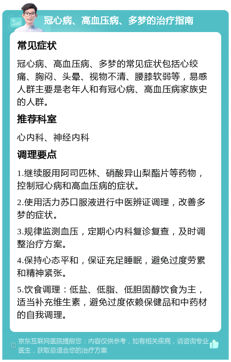 冠心病、高血压病、多梦的治疗指南 常见症状 冠心病、高血压病、多梦的常见症状包括心绞痛、胸闷、头晕、视物不清、腰膝软弱等，易感人群主要是老年人和有冠心病、高血压病家族史的人群。 推荐科室 心内科、神经内科 调理要点 1.继续服用阿司匹林、硝酸异山梨酯片等药物，控制冠心病和高血压病的症状。 2.使用活力苏口服液进行中医辨证调理，改善多梦的症状。 3.规律监测血压，定期心内科复诊复查，及时调整治疗方案。 4.保持心态平和，保证充足睡眠，避免过度劳累和精神紧张。 5.饮食调理：低盐、低脂、低胆固醇饮食为主，适当补充维生素，避免过度依赖保健品和中药材的自我调理。