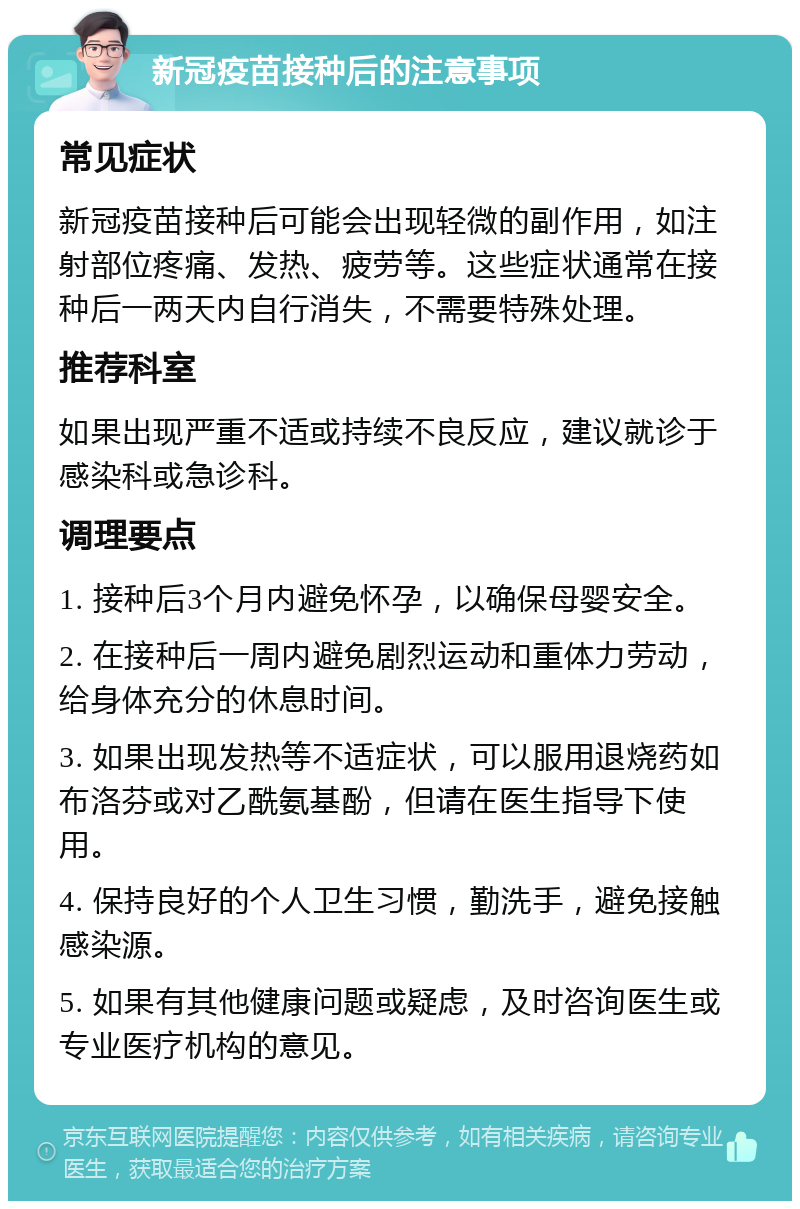 新冠疫苗接种后的注意事项 常见症状 新冠疫苗接种后可能会出现轻微的副作用，如注射部位疼痛、发热、疲劳等。这些症状通常在接种后一两天内自行消失，不需要特殊处理。 推荐科室 如果出现严重不适或持续不良反应，建议就诊于感染科或急诊科。 调理要点 1. 接种后3个月内避免怀孕，以确保母婴安全。 2. 在接种后一周内避免剧烈运动和重体力劳动，给身体充分的休息时间。 3. 如果出现发热等不适症状，可以服用退烧药如布洛芬或对乙酰氨基酚，但请在医生指导下使用。 4. 保持良好的个人卫生习惯，勤洗手，避免接触感染源。 5. 如果有其他健康问题或疑虑，及时咨询医生或专业医疗机构的意见。