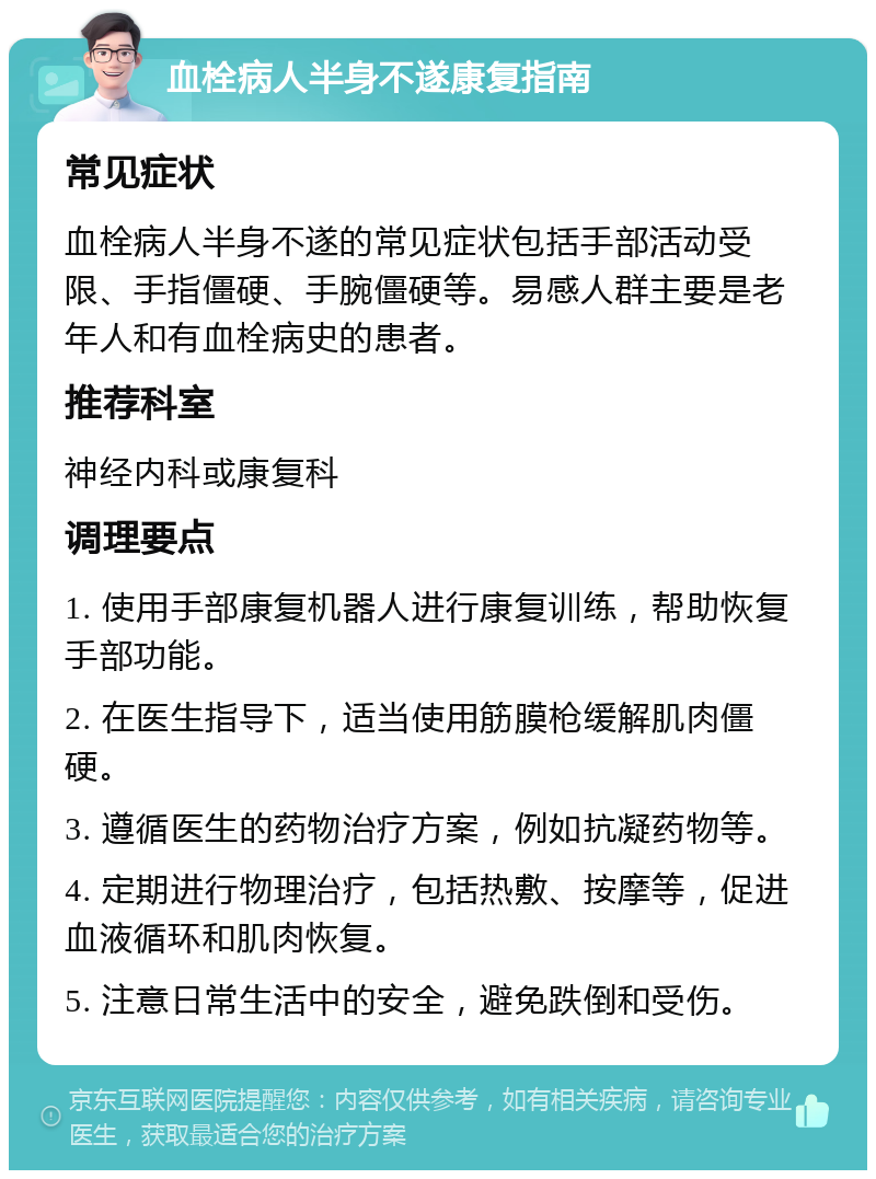 血栓病人半身不遂康复指南 常见症状 血栓病人半身不遂的常见症状包括手部活动受限、手指僵硬、手腕僵硬等。易感人群主要是老年人和有血栓病史的患者。 推荐科室 神经内科或康复科 调理要点 1. 使用手部康复机器人进行康复训练，帮助恢复手部功能。 2. 在医生指导下，适当使用筋膜枪缓解肌肉僵硬。 3. 遵循医生的药物治疗方案，例如抗凝药物等。 4. 定期进行物理治疗，包括热敷、按摩等，促进血液循环和肌肉恢复。 5. 注意日常生活中的安全，避免跌倒和受伤。