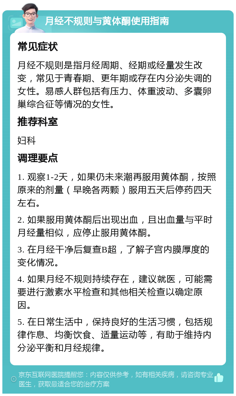 月经不规则与黄体酮使用指南 常见症状 月经不规则是指月经周期、经期或经量发生改变，常见于青春期、更年期或存在内分泌失调的女性。易感人群包括有压力、体重波动、多囊卵巢综合征等情况的女性。 推荐科室 妇科 调理要点 1. 观察1-2天，如果仍未来潮再服用黄体酮，按照原来的剂量（早晚各两颗）服用五天后停药四天左右。 2. 如果服用黄体酮后出现出血，且出血量与平时月经量相似，应停止服用黄体酮。 3. 在月经干净后复查B超，了解子宫内膜厚度的变化情况。 4. 如果月经不规则持续存在，建议就医，可能需要进行激素水平检查和其他相关检查以确定原因。 5. 在日常生活中，保持良好的生活习惯，包括规律作息、均衡饮食、适量运动等，有助于维持内分泌平衡和月经规律。