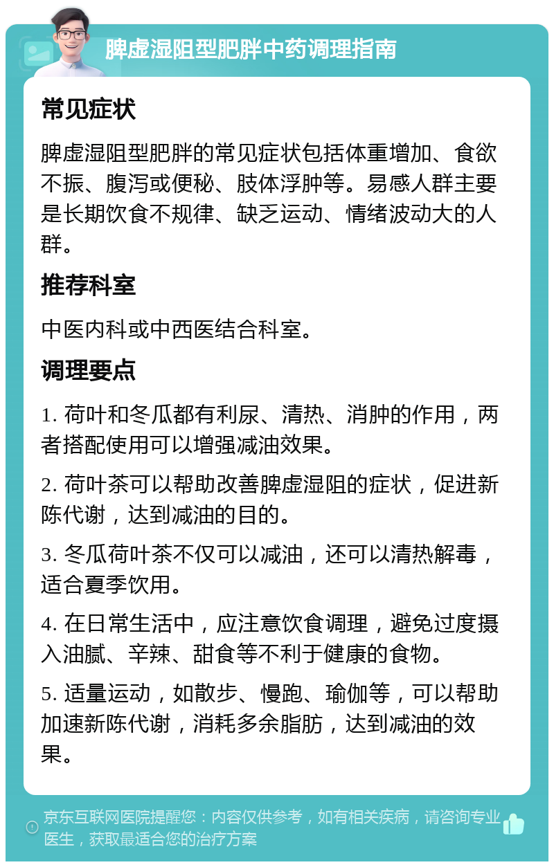 脾虚湿阻型肥胖中药调理指南 常见症状 脾虚湿阻型肥胖的常见症状包括体重增加、食欲不振、腹泻或便秘、肢体浮肿等。易感人群主要是长期饮食不规律、缺乏运动、情绪波动大的人群。 推荐科室 中医内科或中西医结合科室。 调理要点 1. 荷叶和冬瓜都有利尿、清热、消肿的作用，两者搭配使用可以增强减油效果。 2. 荷叶茶可以帮助改善脾虚湿阻的症状，促进新陈代谢，达到减油的目的。 3. 冬瓜荷叶茶不仅可以减油，还可以清热解毒，适合夏季饮用。 4. 在日常生活中，应注意饮食调理，避免过度摄入油腻、辛辣、甜食等不利于健康的食物。 5. 适量运动，如散步、慢跑、瑜伽等，可以帮助加速新陈代谢，消耗多余脂肪，达到减油的效果。