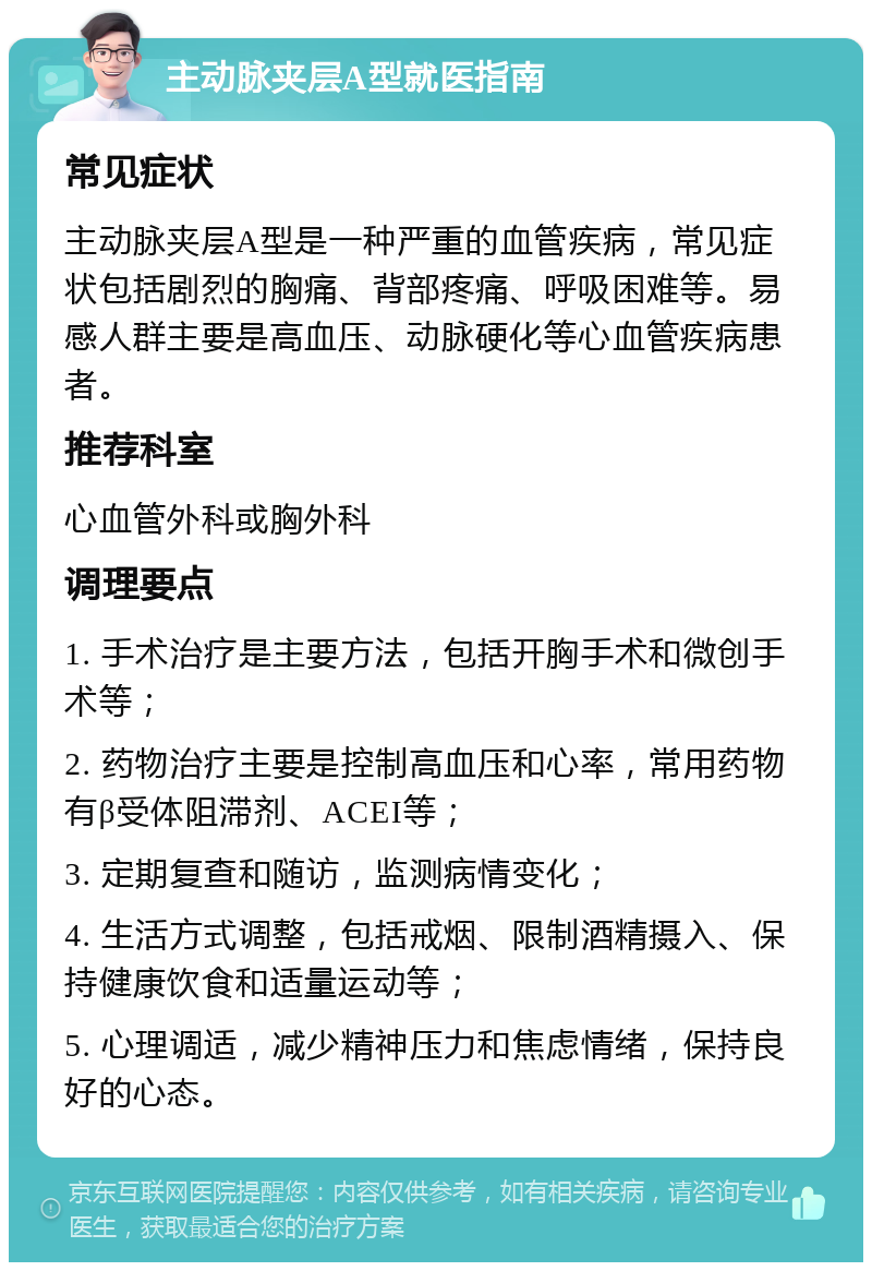 主动脉夹层A型就医指南 常见症状 主动脉夹层A型是一种严重的血管疾病，常见症状包括剧烈的胸痛、背部疼痛、呼吸困难等。易感人群主要是高血压、动脉硬化等心血管疾病患者。 推荐科室 心血管外科或胸外科 调理要点 1. 手术治疗是主要方法，包括开胸手术和微创手术等； 2. 药物治疗主要是控制高血压和心率，常用药物有β受体阻滞剂、ACEI等； 3. 定期复查和随访，监测病情变化； 4. 生活方式调整，包括戒烟、限制酒精摄入、保持健康饮食和适量运动等； 5. 心理调适，减少精神压力和焦虑情绪，保持良好的心态。