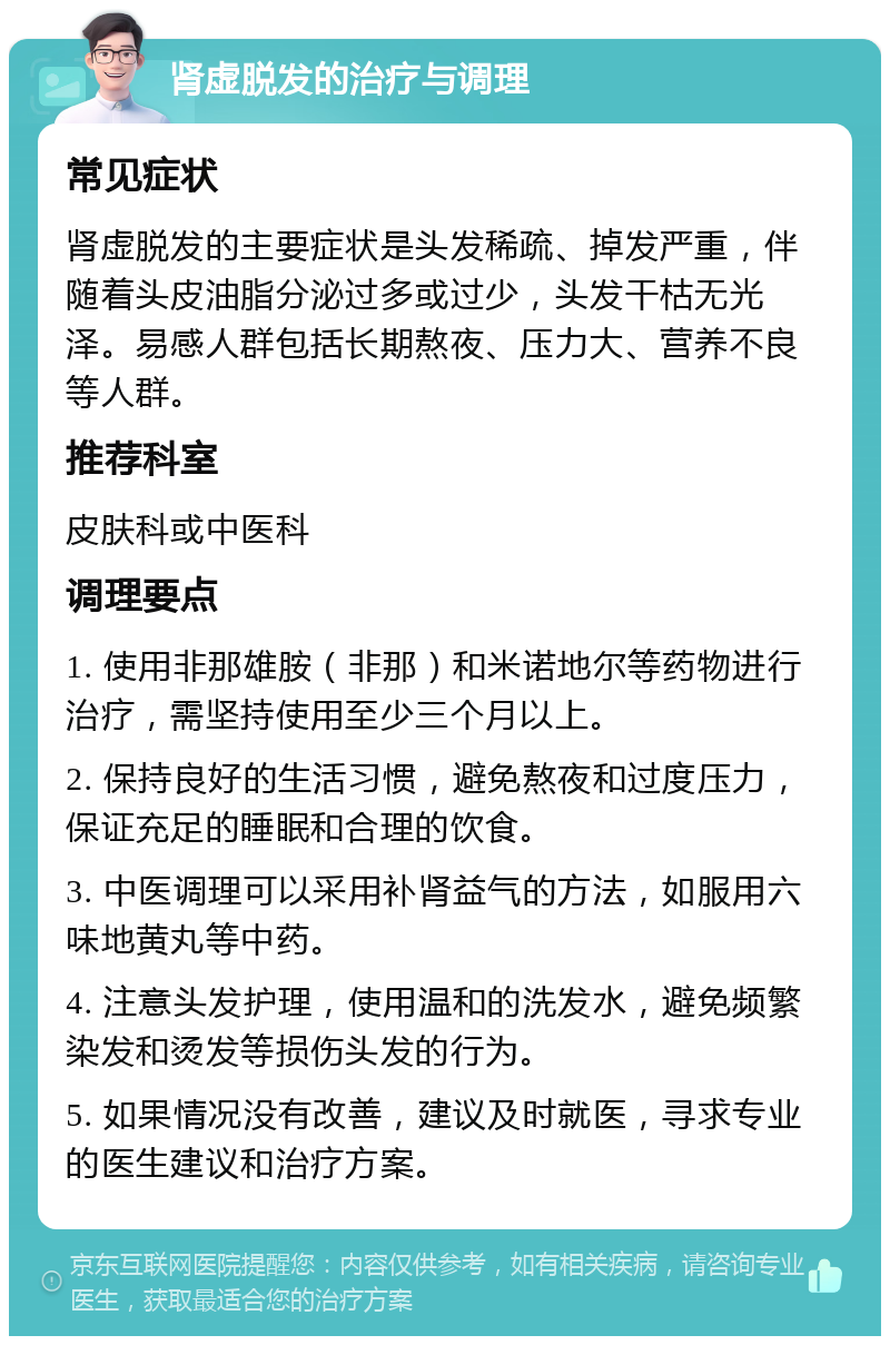 肾虚脱发的治疗与调理 常见症状 肾虚脱发的主要症状是头发稀疏、掉发严重，伴随着头皮油脂分泌过多或过少，头发干枯无光泽。易感人群包括长期熬夜、压力大、营养不良等人群。 推荐科室 皮肤科或中医科 调理要点 1. 使用非那雄胺（非那）和米诺地尔等药物进行治疗，需坚持使用至少三个月以上。 2. 保持良好的生活习惯，避免熬夜和过度压力，保证充足的睡眠和合理的饮食。 3. 中医调理可以采用补肾益气的方法，如服用六味地黄丸等中药。 4. 注意头发护理，使用温和的洗发水，避免频繁染发和烫发等损伤头发的行为。 5. 如果情况没有改善，建议及时就医，寻求专业的医生建议和治疗方案。