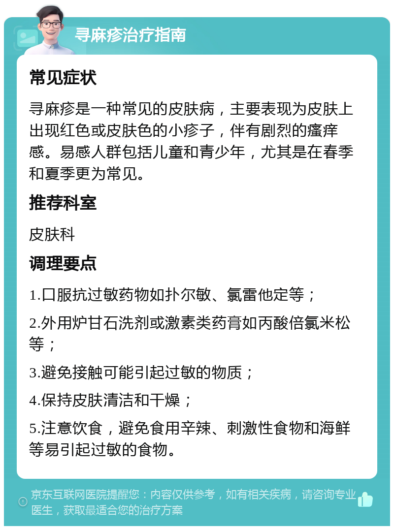 寻麻疹治疗指南 常见症状 寻麻疹是一种常见的皮肤病，主要表现为皮肤上出现红色或皮肤色的小疹子，伴有剧烈的瘙痒感。易感人群包括儿童和青少年，尤其是在春季和夏季更为常见。 推荐科室 皮肤科 调理要点 1.口服抗过敏药物如扑尔敏、氯雷他定等； 2.外用炉甘石洗剂或激素类药膏如丙酸倍氯米松等； 3.避免接触可能引起过敏的物质； 4.保持皮肤清洁和干燥； 5.注意饮食，避免食用辛辣、刺激性食物和海鲜等易引起过敏的食物。