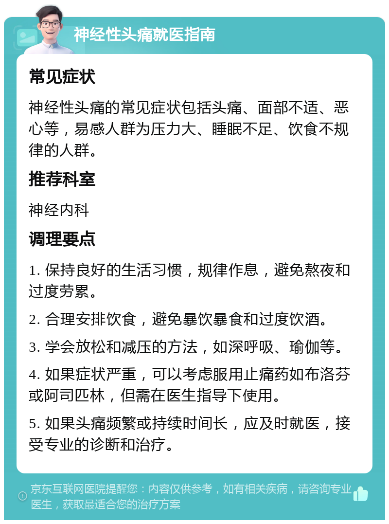 神经性头痛就医指南 常见症状 神经性头痛的常见症状包括头痛、面部不适、恶心等，易感人群为压力大、睡眠不足、饮食不规律的人群。 推荐科室 神经内科 调理要点 1. 保持良好的生活习惯，规律作息，避免熬夜和过度劳累。 2. 合理安排饮食，避免暴饮暴食和过度饮酒。 3. 学会放松和减压的方法，如深呼吸、瑜伽等。 4. 如果症状严重，可以考虑服用止痛药如布洛芬或阿司匹林，但需在医生指导下使用。 5. 如果头痛频繁或持续时间长，应及时就医，接受专业的诊断和治疗。