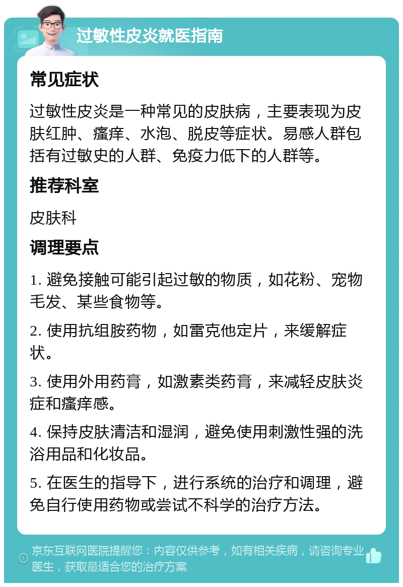 过敏性皮炎就医指南 常见症状 过敏性皮炎是一种常见的皮肤病，主要表现为皮肤红肿、瘙痒、水泡、脱皮等症状。易感人群包括有过敏史的人群、免疫力低下的人群等。 推荐科室 皮肤科 调理要点 1. 避免接触可能引起过敏的物质，如花粉、宠物毛发、某些食物等。 2. 使用抗组胺药物，如雷克他定片，来缓解症状。 3. 使用外用药膏，如激素类药膏，来减轻皮肤炎症和瘙痒感。 4. 保持皮肤清洁和湿润，避免使用刺激性强的洗浴用品和化妆品。 5. 在医生的指导下，进行系统的治疗和调理，避免自行使用药物或尝试不科学的治疗方法。