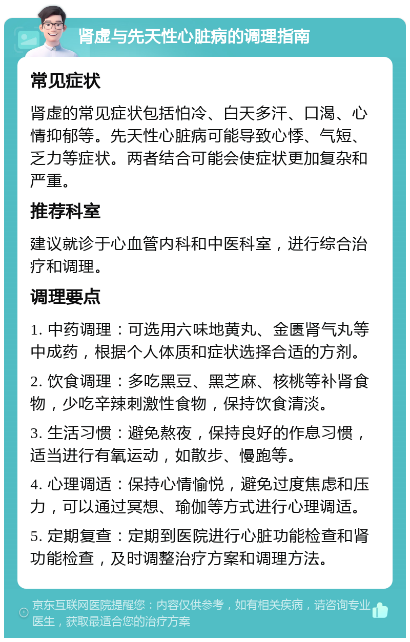 肾虚与先天性心脏病的调理指南 常见症状 肾虚的常见症状包括怕冷、白天多汗、口渴、心情抑郁等。先天性心脏病可能导致心悸、气短、乏力等症状。两者结合可能会使症状更加复杂和严重。 推荐科室 建议就诊于心血管内科和中医科室，进行综合治疗和调理。 调理要点 1. 中药调理：可选用六味地黄丸、金匮肾气丸等中成药，根据个人体质和症状选择合适的方剂。 2. 饮食调理：多吃黑豆、黑芝麻、核桃等补肾食物，少吃辛辣刺激性食物，保持饮食清淡。 3. 生活习惯：避免熬夜，保持良好的作息习惯，适当进行有氧运动，如散步、慢跑等。 4. 心理调适：保持心情愉悦，避免过度焦虑和压力，可以通过冥想、瑜伽等方式进行心理调适。 5. 定期复查：定期到医院进行心脏功能检查和肾功能检查，及时调整治疗方案和调理方法。