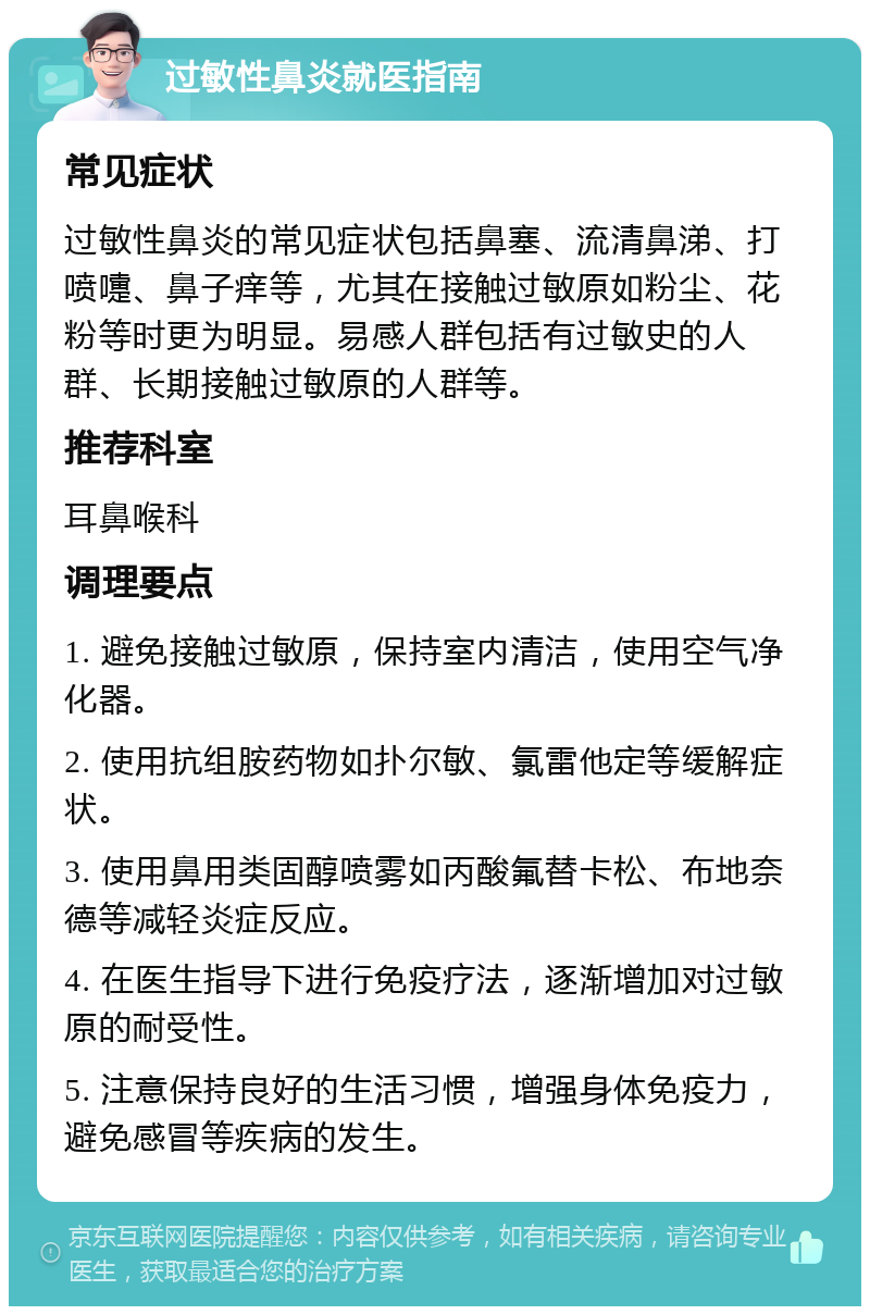 过敏性鼻炎就医指南 常见症状 过敏性鼻炎的常见症状包括鼻塞、流清鼻涕、打喷嚏、鼻子痒等，尤其在接触过敏原如粉尘、花粉等时更为明显。易感人群包括有过敏史的人群、长期接触过敏原的人群等。 推荐科室 耳鼻喉科 调理要点 1. 避免接触过敏原，保持室内清洁，使用空气净化器。 2. 使用抗组胺药物如扑尔敏、氯雷他定等缓解症状。 3. 使用鼻用类固醇喷雾如丙酸氟替卡松、布地奈德等减轻炎症反应。 4. 在医生指导下进行免疫疗法，逐渐增加对过敏原的耐受性。 5. 注意保持良好的生活习惯，增强身体免疫力，避免感冒等疾病的发生。