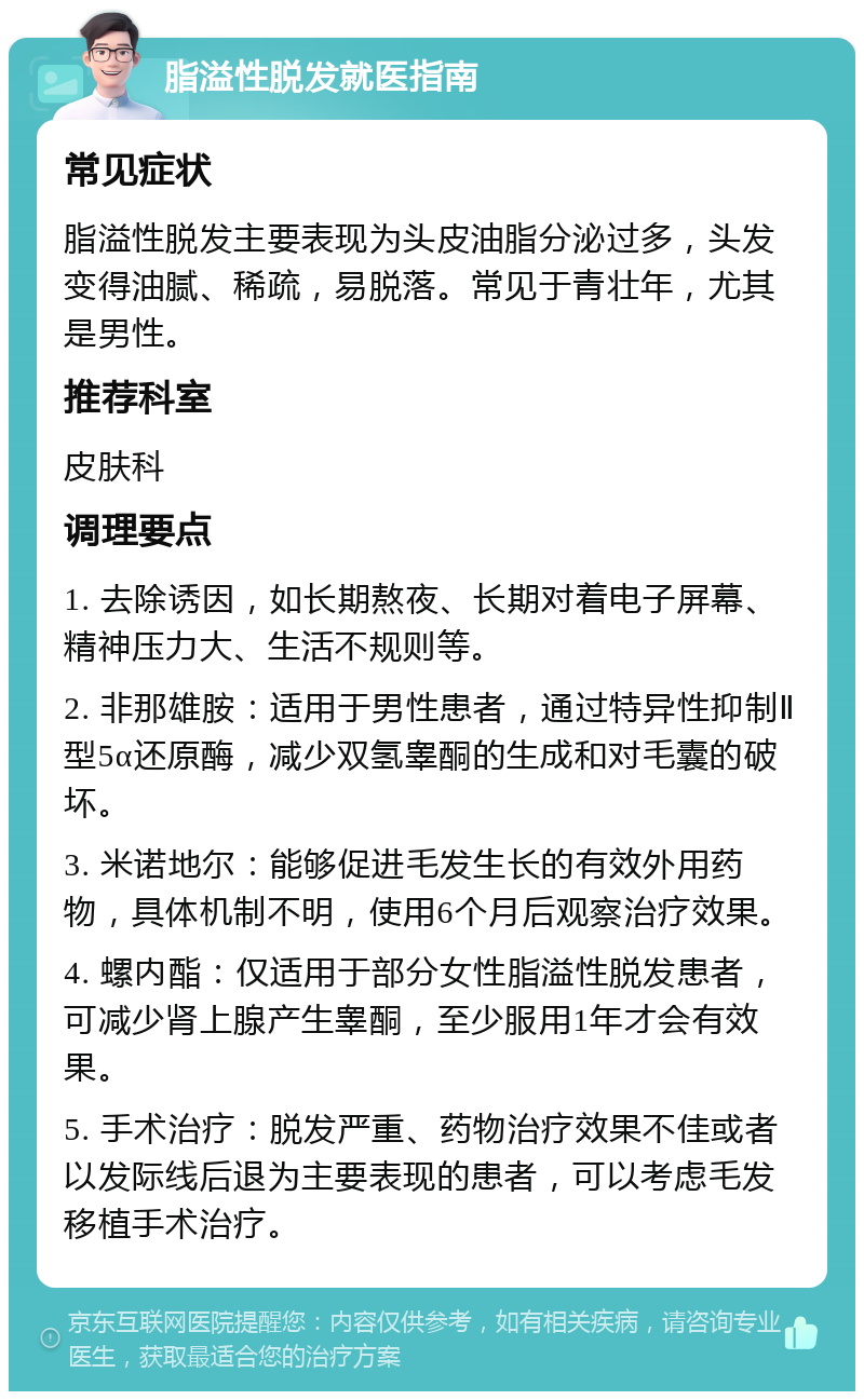 脂溢性脱发就医指南 常见症状 脂溢性脱发主要表现为头皮油脂分泌过多，头发变得油腻、稀疏，易脱落。常见于青壮年，尤其是男性。 推荐科室 皮肤科 调理要点 1. 去除诱因，如长期熬夜、长期对着电子屏幕、精神压力大、生活不规则等。 2. 非那雄胺：适用于男性患者，通过特异性抑制Ⅱ型5α还原酶，减少双氢睾酮的生成和对毛囊的破坏。 3. 米诺地尔：能够促进毛发生长的有效外用药物，具体机制不明，使用6个月后观察治疗效果。 4. 螺内酯：仅适用于部分女性脂溢性脱发患者，可减少肾上腺产生睾酮，至少服用1年才会有效果。 5. 手术治疗：脱发严重、药物治疗效果不佳或者以发际线后退为主要表现的患者，可以考虑毛发移植手术治疗。